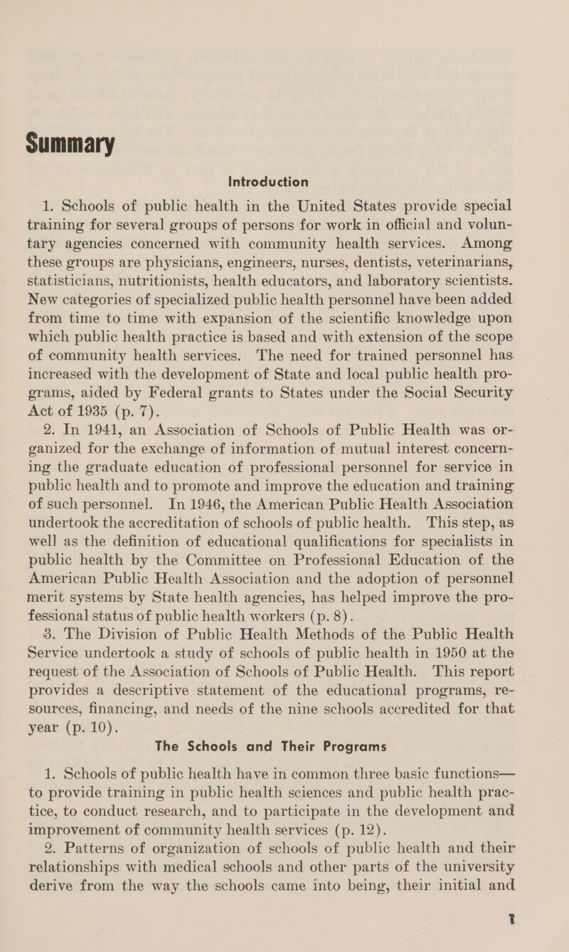 Summary Introduction 1. Schools of public health in the United States provide special training for several groups of persons for work in official and volun- tary agencies concerned with community health services. Among these groups are physicians, engineers, nurses, dentists, veterinarians, statisticians, nutritionists, health educators, and laboratory scientists. New categories of specialized public health personnel have been added. from time to time with expansion of the scientific knowledge upon which public health practice is based and with extension of the scope of community health services. The need for trained personnel has increased with the development of State and local public health pro- erams, aided by Federal grants to States under the Social Security Act of 1935 (p. 7). 2. In 1941, an Association of Schools of Public Health was or- ganized for the exchange of information of mutual interest concern- ing the graduate education of professional personnel for service in public health and to promote and improve the education and training of such personnel. In 1946, the American Public Health Association undertook the accreditation of schools of public health. This step, as well as the definition of educational qualifications for specialists in public health by the Committee on Professional Education of the American Public Health Association and the adoption of personnel merit systems by State health agencies, has helped improve the pro- fessional status of public health workers (p. 8). 3. The Division of Public Health Methods of the Public Health Service undertook a study of schools of public health in 1950 at the request of the Association of Schools of Public Health. This report provides a descriptive statement of the educational programs, re- sources, financing, and needs of the nine schools accredited for that. year (p. 10). The Schools and Their Programs 1. Schools of public health have in common three basic functions— to provide training in public health sciences and public health prac- tice, to conduct research, and to participate in the development and improvement of community health services (p. 12). 2. Patterns of organization of schools of public health and their relationships with medical schools and other parts of the university derive from the way the schools came into being, their initial and T