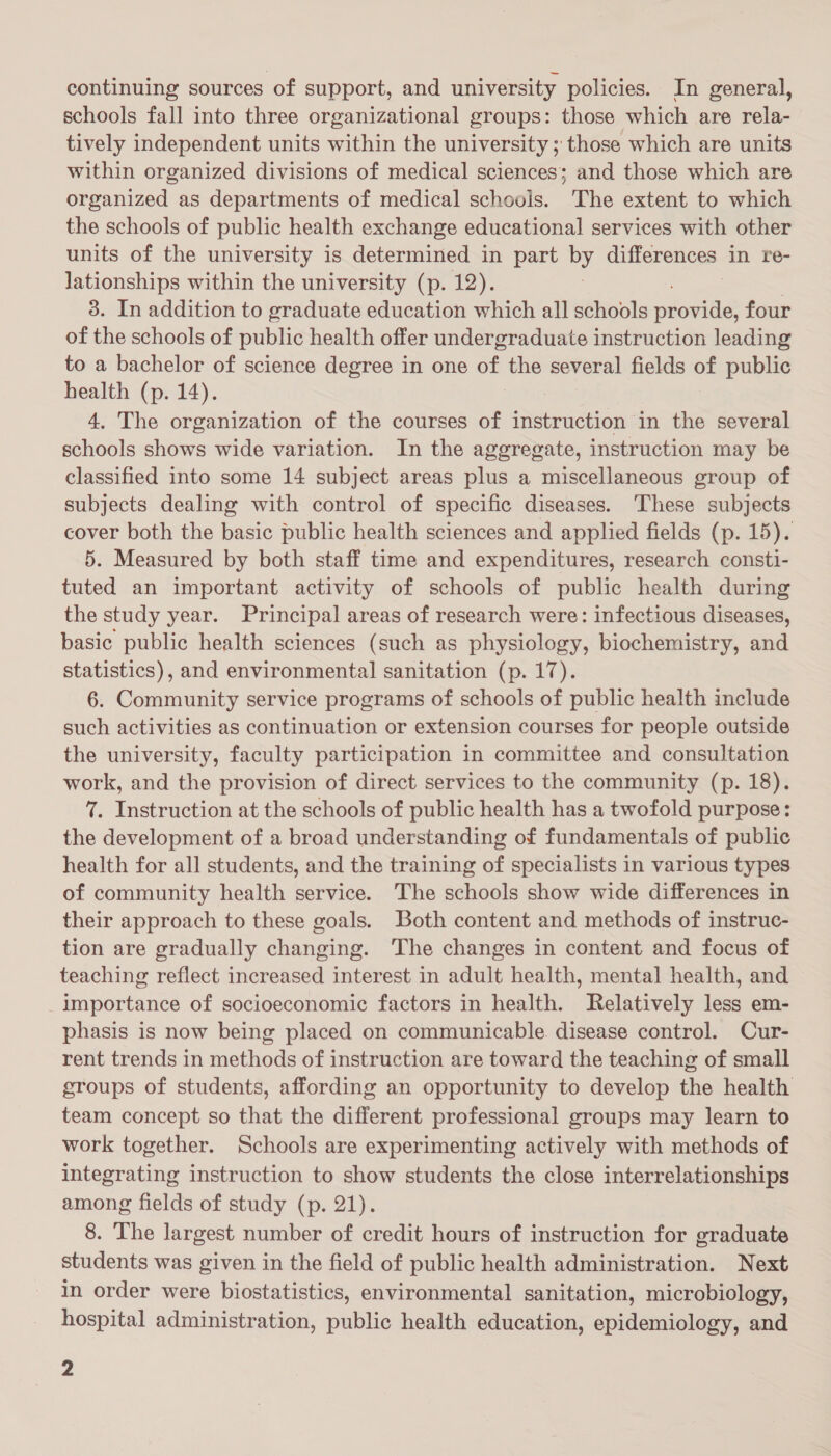 continuing sources of support, and university policies. In general, schools fall into three organizational groups: those which are rela- tively independent units within the university ; those which are units within organized divisions of medical sciences; and those which are organized as departments of medical schools. The extent to which the schools of public health exchange educational services with other units of the university is determined in part by differences in re- lationships within the university (p. 12). 3. In addition to graduate education which all schools lose four of the schools of public health offer undergraduate instruction leading to a bachelor of science degree in one of the several fields of public health (p. 14). 4. The organization of the courses of instruction in the several schools shows wide variation. In the aggregate, instruction may be classified into some 14 subject areas plus a miscellaneous group of subjects dealing with control of specific diseases. ‘These subjects cover both the basic public health sciences and applied fields (p. 15). 5. Measured by both staff time and expenditures, research consti- tuted an important activity of schools of public health during the study year. Principal areas of research were: infectious diseases, basic public health sciences (such as physiology, biochemistry, and statistics), and environmental sanitation (p. 17). 6. Community service programs of schools of public health include such activities as continuation or extension courses for people outside the university, faculty participation in committee and consultation work, and the provision of direct services to the community (p. 18). 7. Instruction at the schools of public health has a twofold purpose: the development of a broad understanding of fundamentals of public health for all students, and the training of specialists in various types of community health service. The schools show wide differences in their approach to these goals. Both content and methods of instruc- tion are gradually changing. The changes in content and focus of teaching reflect increased interest in adult health, mental health, and _importance of socioeconomic factors in health. Relatively less em- phasis is now being placed on communicable disease control. Cur- rent trends in methods of instruction are toward the teaching of small groups of students, affording an opportunity to develop the health team concept so that the different professional groups may learn to work together. Schools are experimenting actively with methods of integrating instruction to show students the close interrelationships among fields of study (p. 21). 8. The largest number of credit hours of instruction for graduate students was given in the field of public health administration. Next in order were biostatistics, environmental sanitation, microbiology, hospital administration, public health education, epidemiology, and