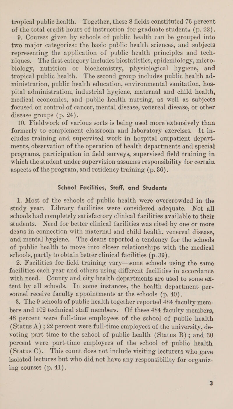 tropical public health. Together, these 8 fields constituted 76 percent of the total credit hours of instruction for graduate students (p. 22). 9. Courses given by schools of public health can be grouped into two major categories: the basic public health sciences, and subjects representing the application of public health principles and tech- niques. The first category includes biostatistics, epidemiology, micro- biology, nutrition or biochemistry, physiological hygiene, and tropical public health. The second group includes public health ad- ministration, public health education, environmental sanitation, hos- pital administration, industrial hygiene, maternal and child health, medical economics, and public health nursing, as well as subjects focused on control of cancer, mental disease, venereal disease, or other disease groups (p. 24). 10. Fieldwork of various sorts is being used more extensively than formerly to complement classroom and laboratory exercises. It in- cludes training and supervised work in hospital outpatient depart- ments, observation of the operation of health departments and special programs, participation in field surveys, supervised field training in which the student under supervision assumes responsibility for certain aspects of the program, and residency training (p. 36). School Facilities, Staff, and Students 1. Most of the schools of public health were overcrowded in the study year. Library facilities were considered adequate. Not all schools had completely satisfactory clinical facilities available to their students. Need for better clinical facilities was cited by one or more deans in connection with maternal and child health, venereal disease, and mental hygiene. The deans reported a tendency for the schools of public health to move into closer relationships with the medical schools, partly to obtain better clinical facilities (p. 39). 2. Facilities for field training vary—some schools using the same facilities each year and others using different facilities in accordance with need. County and city health departments are used to some ex- tent by all schools. In some instances, the health department per- sonnel receive faculty appointments at the schools (p. 40). 3. The 9 schools of public health together reported 484 faculty mem- bers and 102 technical staff members. Of these 484 faculty members, 48 percent were full-time employees of the school of public health (Status A.) ; 22 percent were full-time employees of the university, de- voting part time to the school of public health (Status B); and 30 percent were part-time employees of the school of public health (Status C). This count does not include visiting lecturers who gave isolated lectures but who did not have any responsibility for organiz- ing courses (p. 41).