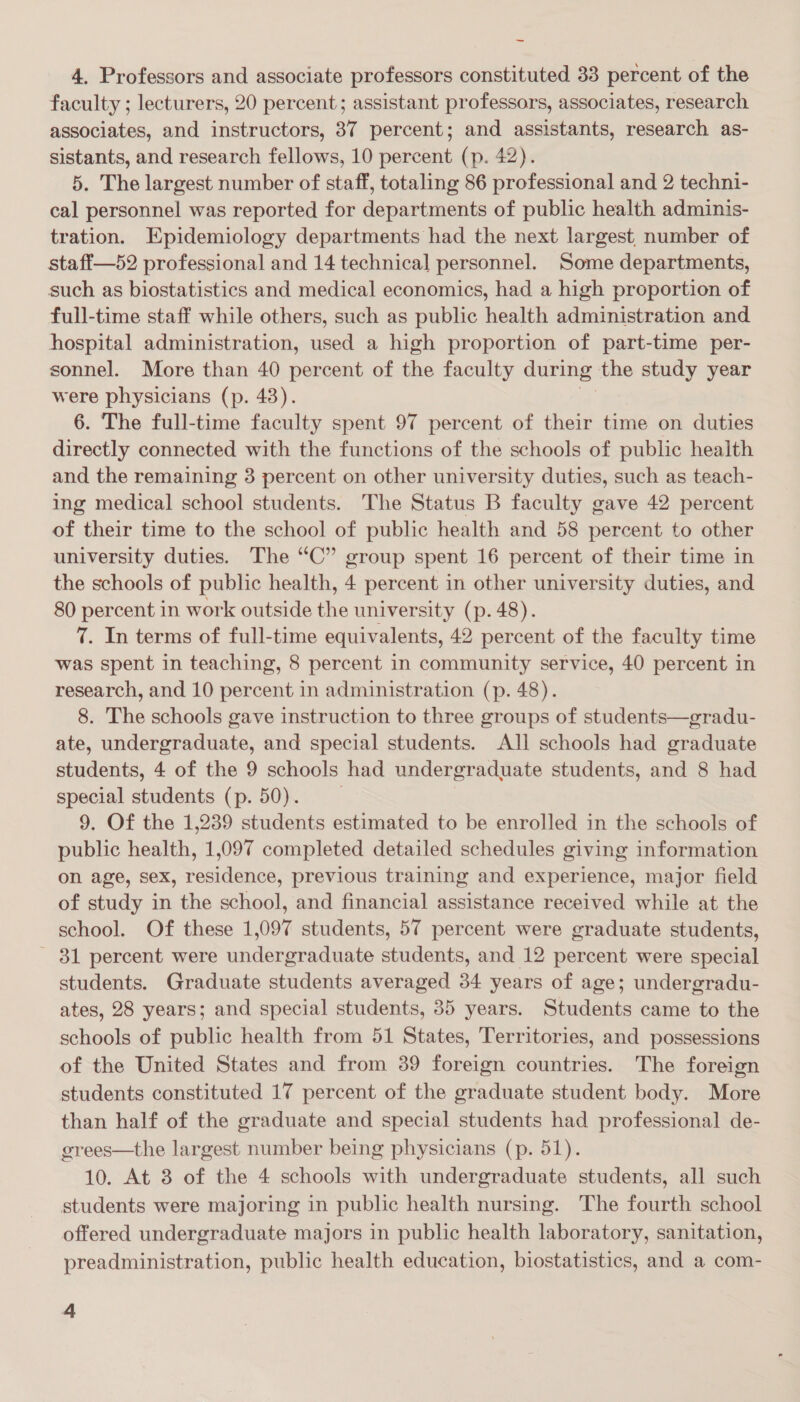 ~ 4. Professors and associate professors constituted 33 percent of the faculty ; lecturers, 20 percent; assistant professors, associates, research associates, and instructors, 37 percent; and assistants, research as- sistants, and research fellows, 10 percent (p. 42). 5. The largest number of staff, totaling 86 professional and 2 techni- cal personnel was reported for departments of public health adminis- tration. Epidemiology departments had the next largest, number of staff—52 professional and 14 technical personnel. Some departments, such as biostatistics and medical economics, had a high proportion of full-time staff while others, such as public health administration and hospital administration, used a high proportion of part-time per- sonnel. More than 40 percent of the faculty during the study year were physicians (p. 43). ia: 6. The full-time faculty spent 97 percent of their time on duties directly connected with the functions of the schools of public health and the remaining 3 percent on other university duties, such as teach- ing medical school students. The Status B faculty gave 42 percent of their time to the school of public health and 58 percent to other university duties. The “C” group spent 16 percent of their time in the schools of public health, 4 percent in other university duties, and 80 percent in work outside the university (p. 48). 7. In terms of full-time equivalents, 42 percent of the faculty time was spent in teaching, 8 percent in community service, 40 percent in research, and 10 percent in administration (p. 48). 8. The schools gave instruction to three groups of students—gradu- ate, undergraduate, and special students. All schools had graduate students, 4 of the 9 schools had undergraduate students, and 8 had special students (p. 50). 9. Of the 1,239 students estimated to be enrolled in the schools of public health, 1,097 completed detailed schedules giving information on age, sex, residence, previous training and experience, major field of study in the school, and financial assistance received while at the school. Of these 1,097 students, 57 percent were graduate students, - 81 percent were undergraduate students, and 12 percent were special students. Graduate students averaged 34 years of age; undergradu- ates, 28 years; and special students, 35 years. Students came to the schools of public health from 51 States, Territories, and possessions of the United States and from 39 foreign countries. The foreign students constituted 17 percent of the graduate student body. More than half of the graduate and special students had professional de- grees—the largest number being physicians (p. 51). 10. At 3 of the 4 schools with undergraduate students, all such students were majoring in public health nursing. The fourth school offered undergraduate majors in public health laboratory, sanitation, preadministration, public health education, biostatistics, and a com-