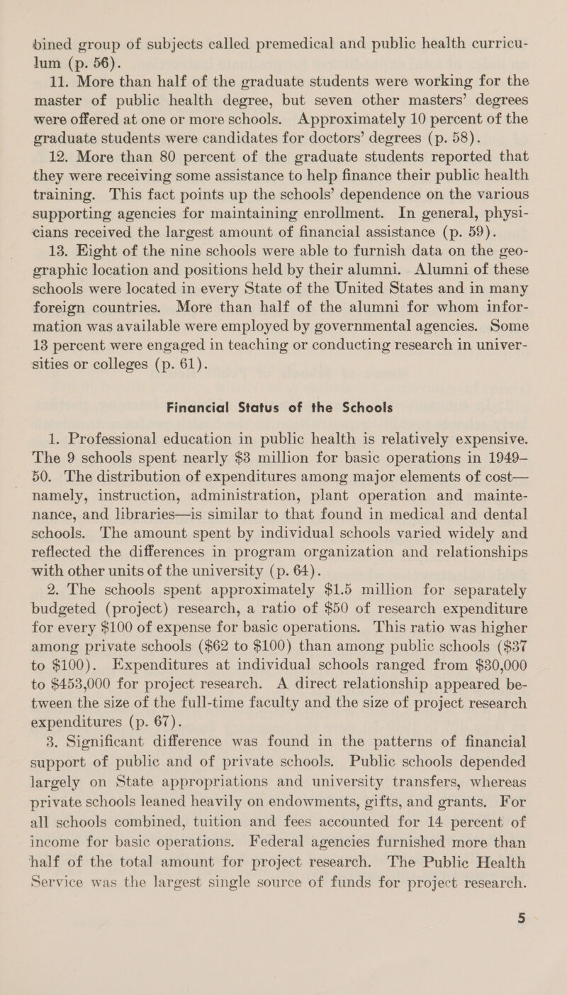 bined group of subjects called premedical and public health curricu- lum (p. 56). 11. More than half of the graduate students were working for the master of public health degree, but seven other masters’ degrees were offered at one or more schools. Approximately 10 percent of the graduate students were candidates for doctors’ degrees (p. 58). 12. More than 80 percent of the graduate students reported that they were receiving some assistance to help finance their public health training. This fact points up the schools’ dependence on the various supporting agencies for maintaining enrollment. In general, physi- cians received the largest amount of financial assistance (p. 59). 13. Eight of the nine schools were able to furnish data on the geo- graphic location and positions held by their alumni. Alumni of these schools were located in every State of the United States and in many foreign countries. More than half of the alumni for whom infor- mation was available were employed by governmental agencies. Some 13 percent were engaged in teaching or conducting research in univer- sities or colleges (p. 61). Financial Status of the Schools 1. Professional education in public health is relatively expensive. The 9 schools spent nearly $3 million for basic operations in 1949— 50. The distribution of expenditures among major elements of cost— namely, instruction, administration, plant operation and mainte- nance, and libraries—is similar to that found in medical and dental schools. The amount spent by individual schools varied widely and reflected the differences in program organization and relationships with other units of the university (p. 64). 2. The schools spent approximately $1.5 million for separately budgeted (project) research, a ratio of $50 of research expenditure for every $100 of expense for basic operations. This ratio was higher among private schools ($62 to $100) than among public schools ($37 to $100). Expenditures at individual schools ranged from $30,000 to $453,000 for project research. A direct relationship appeared be- tween the size of the full-time faculty and the size of project research expenditures (p. 67). 3. Significant difference was found in the patterns of financial support of public and of private schools. Public schools depended largely on State appropriations and university transfers, whereas private schools leaned heavily on endowments, gifts, and grants. For all schools combined, tuition and fees accounted for 14 percent of income for basic operations. Federal agencies furnished more than half of the total amount for project research. The Public Health Service was the largest single source of funds for project research.