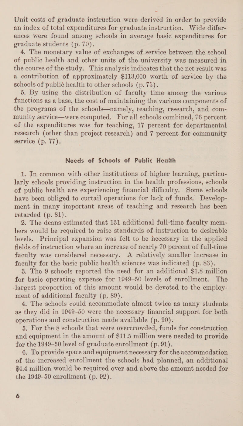 ~ Unit costs of graduate instruction were derived in order to provide an index of total expenditures for graduate instruction. Wide differ- ences were found among schools in average basic expenditures for graduate students (p. 70). 4. The monetary value of exchanges of service between the school of public health and other units a the university was measured in the course of the study. This analysis indicates that the net result was a contribution of approximately $113,000 worth of service by the schools of public health to other schools (p. 75). 5. By using the distribution of faculty time among the various functions as a base, the cost of maintaining the various components of the programs of the schools—namely, teaching, research, and com- munity service—were computed. For all schools combined, 76 percent of the expenditures was for teaching, 17 percent for departmental research (other than project research) and 7 percent for community Service (p. 77). 3 Needs of Schools of Public Health 1. In common with other institutions of higher learning, particu- larly schools providing instruction in the health professions, schools of public health are experiencing financial difficulty. Some schools have been obliged to curtail operations for lack of funds. Develop- ment in many important areas of teaching and research has been retarded (p. 81). 2. The deans estimated that 131 additional full-time faculty mem- bers would be required to raise standards of instruction to desirable levels. Principal expansion was felt to be necessary in the applied fields of instruction where an increase of nearly 70 percent of full-time faculty was considered necessary. A relatively smaller increase in faculty for the basic public health sciences was indicated (p. 83). 3. The 9 schools reported the need for an additional $1.8 million for basic operating expense for 1949-50 levels of enrollment. The -largest proportion of this amount would be devoted to the employ- ment of additional faculty (p. 89). 4. The schools could accommodate almost twice as many students as they did in 1949-50 were the necessary financial support for both operations and construction made available (p. 90). 5. For the 8 schools that were overcrowded, funds for construction and equipment in the amount of $11.5 million were needed to provide for the 1949-50 level of graduate enrollment (p. 91). 6. To provide space and equipment necessary for the accommodation of the increased enrollment the schools had planned, an additional $4.4 million would be required over and above the amount needed for the 1949-50 enrollment (p. 92).