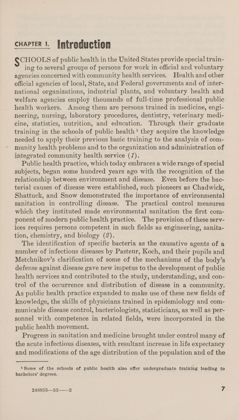 cHapTER |. [introduction SCHOOLS of public health in the United States provide special train- — ing to several groups of persons for work in official and voluntary agencies concerned with community health services. Health and other official agencies of local, State, and Federal governments and of inter- national organizations, industrial plants, and voluntary health and welfare agencies employ thousands of full-time professional public health workers. Among them are persons trained in medicine, engi- neering, nursing, laboratory procedures, dentistry, veterinary medi- cine, statistics, nutrition, and education. Through their graduate training in the schools of public health? they acquire the knowledge needed to apply their previous basic training to the analysis of com- munity health problems and to the organization and administration of integrated community health service (7). Public health practice, which today embraces a wide range of special subjects, began some hundred years ago with the recognition of the relationship between environment and disease. Even before the bac- terial causes of disease were established, such pioneers as Chadwick, Shattuck, and Snow demonstrated the importance of environmental sanitation in controlling disease. The practical control measures which they instituted made environmental sanitation the first com- ponent of modern public health practice. The provision of these serv- ices requires persons competent in such fields as engineering, sanita- tion, chemistry, and biology (2). The identification of specific bacteria as the causative agents of a number of infectious diseases by Pasteur, Koch, and their pupils and Metchnikov’s clarification of some of the mechanisms of the body’s defense against disease gave new impetus to the development of public health services and contributed to the study, understanding, and con- trol of the occurrence and distribution of disease in a community. As public health practice expanded to make use of these new fields of knowledge, the skills of physicians trained in epidemiology and com- municable disease control, bacteriologists, statisticians, as well as per- sonnel with competence in related fields, were incorporated in the public health movement. Progress in sanitation and medicine brought under control many of the acute infectious diseases, with resultant increase in life expectancy and modifications of the age distribution of the population and of the 1Some of the schools of public health also offer undergraduate training leading to bachelors’ degrees.