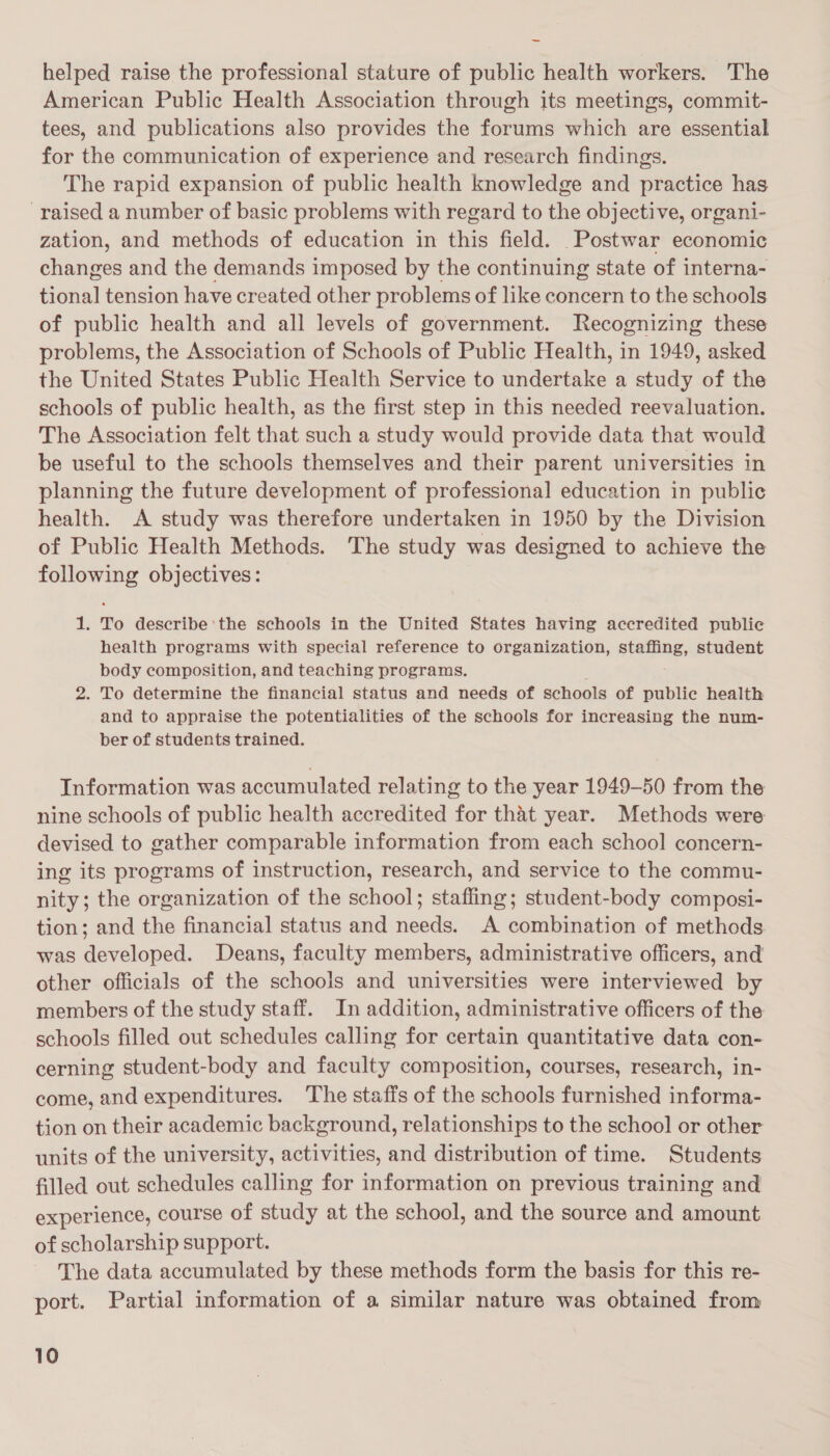 helped raise the professional stature of public health workers. The American Public Health Association through its meetings, commit- tees, and publications also provides the forums which are essential for the communication of experience and research findings. The rapid expansion of public health knowledge and practice has raised a number of basic problems with regard to the objective, organi- zation, and methods of education in this field. Postwar economic changes and the demands imposed by the continuing state of interna- tional tension have created other problems of like concern to the schools of public health and all levels of government. Recognizing these problems, the Association of Schools of Public Health, in 1949, asked the United States Public Health Service to undertake a study of the schools of public health, as the first step in this needed reevaluation. The Association felt that such a study would provide data that would be useful to the schools themselves and their parent universities in planning the future development of professional education in public health. A study was therefore undertaken in 1950 by the Division of Public Health Methods. The study was designed to achieve the following objectives: 1. To describe the schools in the United States having accredited public health programs with special reference to organization, SEGDRE, student body composition, and teaching programs. 2. To determine the financial status and needs of schools of public health and to appraise the potentialities of the schools for increasing the num- ber of students trained. Information was accumulated relating to the year 1949-50 from the nine schools of public health accredited for that year. Methods were devised to gather comparable information from each school concern- ing its programs of instruction, research, and service to the commu- nity; the organization of the school; stafling; student-body composi- tion; and the financial status and needs. A combination of methods. was developed. Deans, faculty members, administrative officers, and other officials of the schools and universities were interviewed by members of the study staff. In addition, administrative officers of the schools filled out schedules calling for certain quantitative data con- cerning student-body and faculty composition, courses, research, in- come, and expenditures. The staffs of the schools furnished informa- tion on their academic background, relationships to the school or other units of the university, activities, and distribution of time. Students filled out schedules calling for information on previous training and experience, course of study at the school, and the source and amount of scholarship support. The data accumulated by these methods form the basis for this re- port. Partial information of a similar nature was obtained from