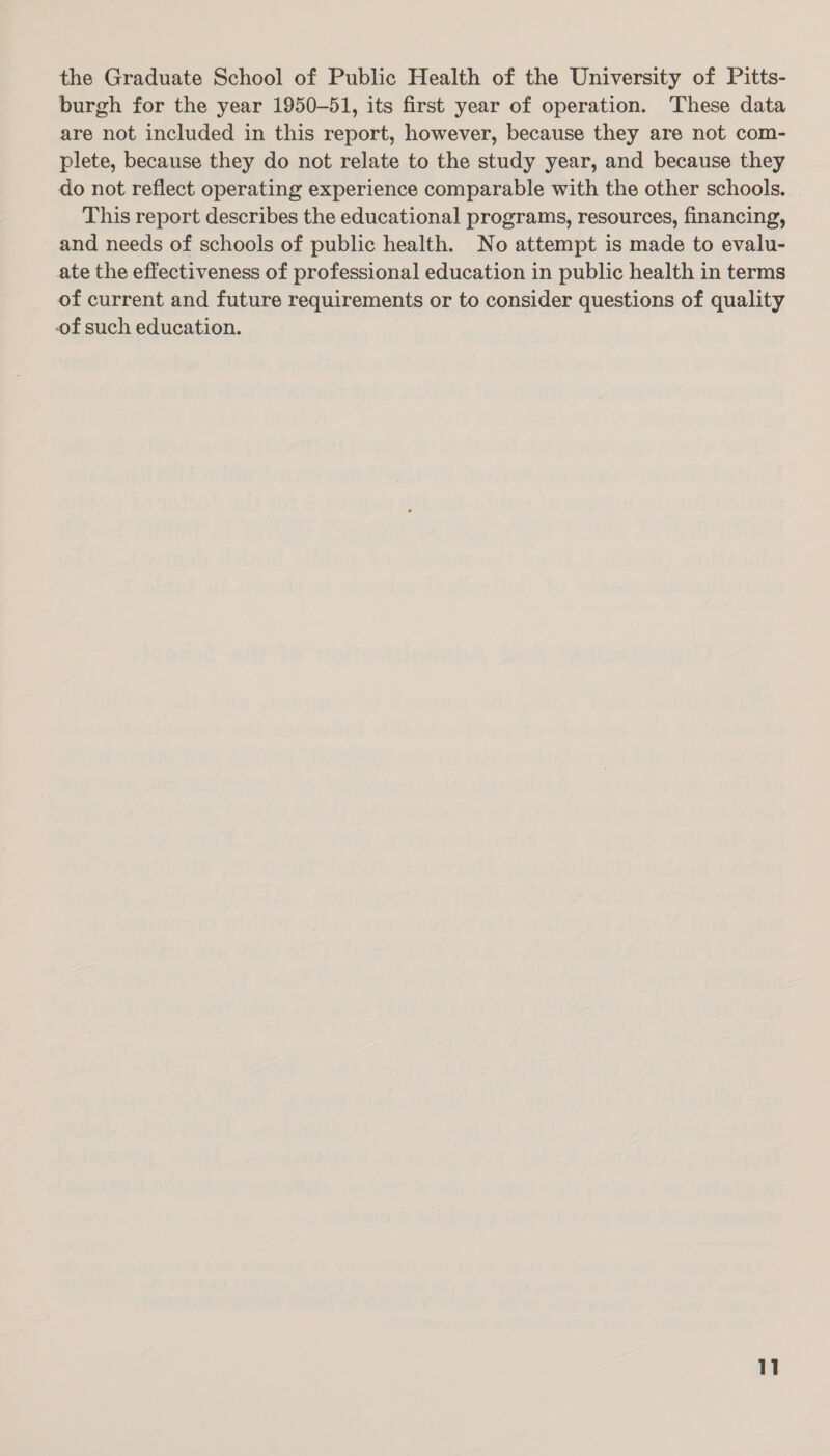 the Graduate School of Public Health of the University of Pitts- burgh for the year 1950-51, its first year of operation. These data are not included in this report, however, because they are not com- plete, because they do not relate to the study year, and because they do not reflect operating experience comparable with the other schools. This report describes the educational programs, resources, financing, and needs of schools of public health. No attempt is made to evalu- ate the effectiveness of professional education in public health in terms of current and future requirements or to consider questions of quality of such education.