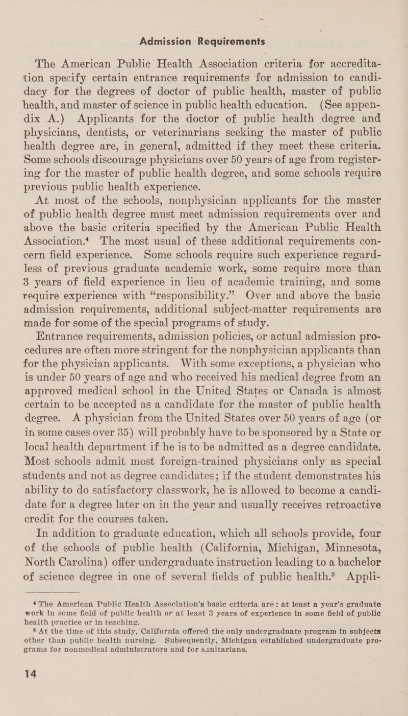 — Admission Requirements The American Public Health Association criteria for accredita- tion specify certain entrance requirements for admission to candi- dacy for the degrees of doctor of public health, master of public health, and master of science in public health education.’ (See appen- dix A.) Applicants for the doctor of public health degree and physicians, dentists, or veterinarians seeking the master of public health degree are, in general, admitted if they meet these criteria. Some schools discourage physicians over 50 years of age from register- ing for the master of public health degree, and some schools require previous public health experience. At most of the schools, nonphysician applicants for the master of public health degree must meet admission requirements over and above the basic criteria specified by the American Public Health Association.* The most usual of these additional requirements con- cern field experience. Some schools require such experience regard- less of previous graduate academic work, some require more than 3 years of field experience in lieu of academic training, and some require experience with “responsibility.” Over and above the basic admission requirements, additional subject-matter requirements are made for some of the special programs of study. Entrance requirements, admission policies, or actual admission pro- cedures are often more stringent for the nonphysician applicants than for the physician applicants. With some exceptions, a physician who is under 50 years of age and who received his medical degree from an approved medical school in the United States or Canada is almost certain to be accepted as a candidate for the master of public health degree. A physician from the United States over 50 years of age (or in Some cases over 35) will probably have to be sponsored by a State or locai health department if he is to be admitted as a degree candidate. Most schools admit most foreign-trained physicians only as special students and not as degree candidates; if the student demonstrates his ability to do satisfactory classwork, he is allowed to become a candi- date for a degree later on in the year and usually receives retroactive credit for the courses taken. In addition to graduate education, which all schools provide, four of the schools of public health (California, Michigan, Minnesota, North Carolina) offer undergraduate instruction leading to a bachelor of science degree in one of several fields of public health.© Appl- The American Public Health Association’s basic criteria are: at least a year’s graduate work in some field of public health or at least 3 years of experience in some field of public health practice or in teaching. 5 At the time of this study, California offered the only undergraduate program in subjects other than public health nursing. Subsequently, Michigan established undergraduate pro- grams for nonmedical administrators and for Sanitarians.