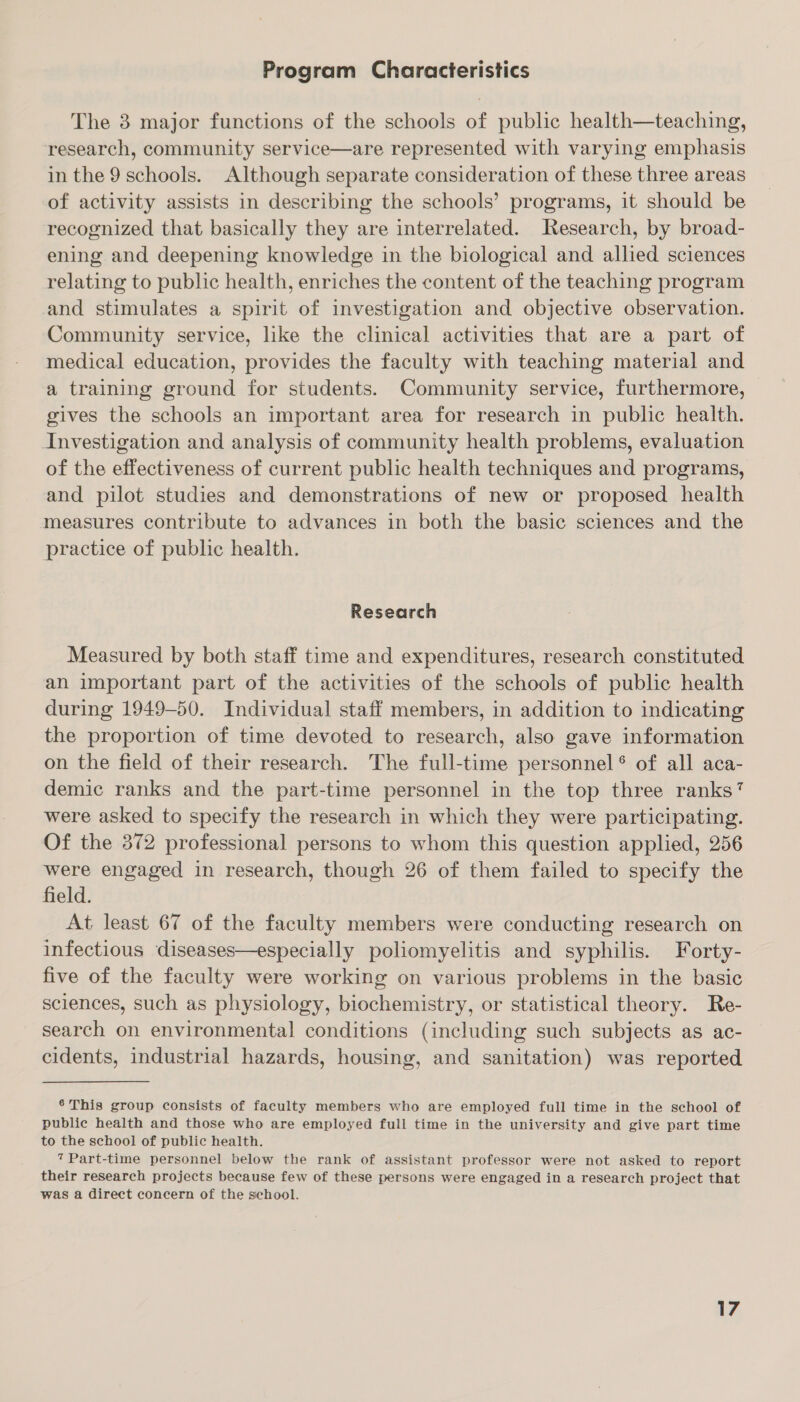 Program Characteristics The 3 major functions of the schools of public health—teaching, research, community service—are represented with varying emphasis in the 9 schools. Although separate consideration of these three areas of activity assists in describing the schools’ programs, it should be recognized that basically they are interrelated. Research, by broad- ening and deepening knowledge in the biological and allied sciences relating to public health, enriches the content of the teaching program and stimulates a spirit of investigation and objective observation. Community service, like the clinical activities that are a part of medical education, provides the faculty with teaching material and a training ground for students. Community service, furthermore, gives the schools an important area for research in public health. Investigation and analysis of community health problems, evaluation of the effectiveness of current public health techniques and programs, and pilot studies and demonstrations of new or proposed health measures contribute to advances in both the basic sciences and the practice of public health. Research Measured by both staff time and expenditures, research constituted an important part of the activities of the schools of public health during 1949-50. Individual staff members, in addition to indicating the proportion of time devoted to research, also gave information on the field of their research. The full-time personnel ® of all aca- demic ranks and the part-time personnel in the top three ranks? were asked to specify the research in which they were participating. Of the 372 professional persons to whom this question applied, 256 were engaged in research, though 26 of them failed to specify the field. At least 67 of the faculty members were conducting research on infectious diseases—especially poliomyelitis and syphilis. Forty- five of the faculty were working on various problems in the basic sciences, such as physiology, biochemistry, or statistical theory. Re- search on environmental conditions (including such subjects as ac- cidents, industrial hazards, housing, and sanitation) was reported 6 This group consists of faculty members who are employed full time in the school of public health and those who are employed full time in the university and give part time to the school of public health. 7 Part-time personnel below the rank of assistant professor were not asked to report their research projects because few of these persons were engaged in a research project that was a direct concern of the sehool.