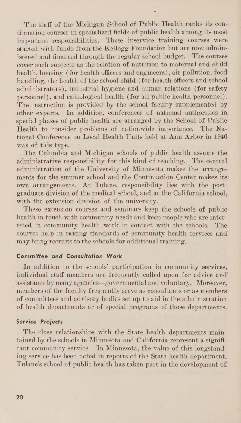 — The staff of the Michigan School of Public Health ranks its con-- tinuation courses in specialized fields of public health among its most important. responsibilities. These inservice training courses were: started with funds from the Kellogg Foundation but are now admin-. istered and financed through the regular school budget. The courses cover such subjects as the relation of nutrition to maternal and child health, housing (for health officers and engineers), air pollution, food handling, the health of the school child (for health officers and school administrators), industrial hygiene and human relations (for safety personnel), and radiological health (for all public health personnel). The instruction is provided by the school faculty supplemented by other experts. In addition, conferences of national authorities in special phases of public health are arranged by the School of Public Health to consider problems of nationwide importance. The Na- tional Conference on Local Health Units held at Ann Arbor in 1946 was of tais type. | The Columbia and Michigan schools of public health assume the administrative responsibility for this kind of teaching. The central administration of the University of Minnesota makes the arrange- ments for the summer school and the Continuation Center makes its. own arrangements. At Tulane, responsibility les with the post- graduate division of the medical school, and at the California school, with the extension division of the university. These extension courses and seminars keep the schools of public health in touch with community needs and keep people who are inter- ested In community health work in contact with the schools. The courses help in raising standards of community health services and may bring recruits to the schools for additional training. Committee and Consultation Work In addition to the schools’ participation in community services, individual staff members are frequently called upon for advice and assistance by many agencies—governmental and voluntary. Moreover, members of the faculty frequently serve as consultants or as members: of committees and advisory bodies set up to aid in the administration of health departments or of special programs of those departments. Service Projects The close relationships with the State health departments main- tained by the schools in Minnesota and California represent a signifi-. cant community service. In Minnesota, the value of this longstand- ing service has been noted in reports of the State health department. Tulane’s school of public health has taken part in the development of