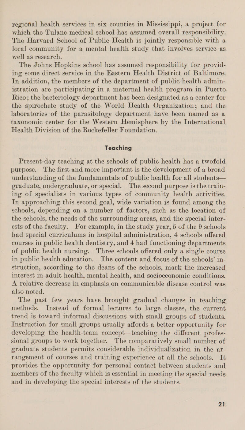 regional health services in six counties in Mississippi, a project for which the Tulane medical school has assumed overall responsibility. The Harvard School of Public Health is jointly responsible with a local community for a mental health study that involves service as well as research. The Johns Hopkins school has assumed responsibility for provid- ing some direct service in the Eastern Health District of Baltimore. In addition, the members of the department of public health admin- istration are participating in a maternal health program in Puerto. Rico; the bacteriology department has been designated as a center for the spirochete study of the World Health Organization; and the laboratories of the parasitology department have been named as a taxonomic center for the Western Hemisphere by the International Health Division of the Rockefeller Foundation. Teaching Present-day teaching at the schools of public health has a twofold purpose. The first and more important is the development of a broad understanding of the fundamentals of public health for all students— eraduate, undergraduate, or special. The second purpose is the train- ing of specialists in various types of community health activities. In approaching this second goal, wide variation is found among the schools, depending on a number of factors, such as the location of the schools, the needs of the surrounding areas, and the special inter- ests of the faculty. For example, in the study year, 5 of the 9 schools had special curriculums in hospital administration, 4 schools offered courses 1n public health dentistry, and 4 had functioning departments of public health nursing. Three schools offered only a single course in public health education. The content and focus of the schools’ in- struction, according to the deans of the schools, mark the increased. interest in adult health, mental health, and socioeconomic conditions. A relative decrease in emphasis on communicable disease control was also noted. The past few years have brought gradual changes in teaching methods. Instead of formal lectures to large classes, the current trend is toward informal discussions with small groups of students. Instruction for small groups usually affords a better opportunity for developing the health-team concept—teaching the different profes- sional groups to work together. The comparatively small number of graduate students permits considerable individualization in the ar- rangement of courses and training experience at all the schools. It provides the opportunity for personal contact between students and members of the faculty which is essential in meeting the special needs and in developing the special interests of the students.