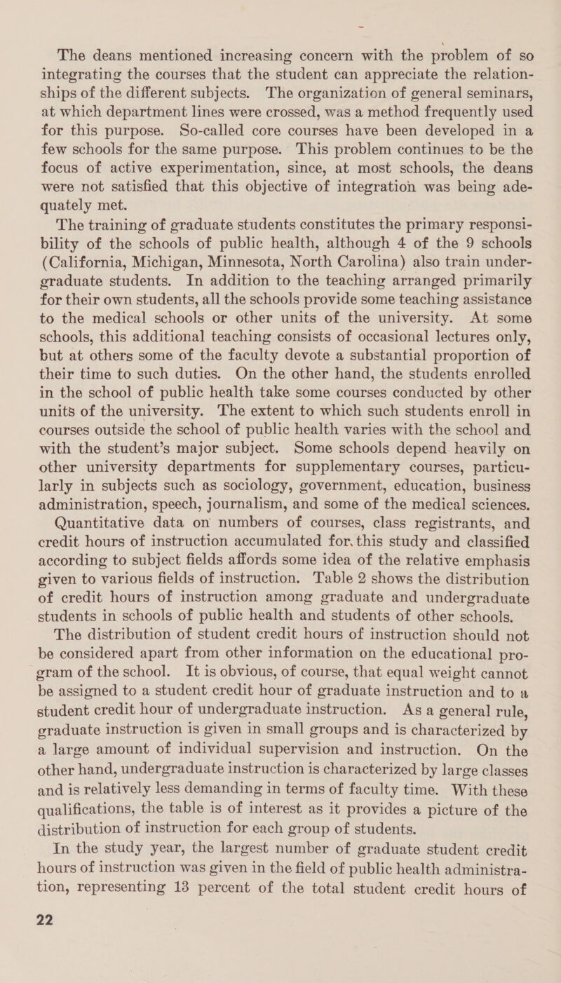 The deans mentioned increasing concern with the problem of so integrating the courses that the student can appreciate the relation- ships of the different subjects. The organization of general seminars, at which department lines were crossed, was a method frequently used for this purpose. So-called core courses have been developed in a few schools for the same purpose. This problem continues to be the focus of active experimentation, since, at most schools, the deans were not satisfied that this objective of integration was being ade- quately met. The training of graduate students constitutes the primary responsi- bility of the schools of public health, although 4 of the 9 schools (California, Michigan, Minnesota, North Carolina) also train under- graduate students. In addition to the teaching arranged primarily for their own students, all the schools provide some teaching assistance to the medical schools or other units of the university. At some schools, this additional teaching consists of occasional lectures only, but at others some of the faculty devote a substantial proportion of their time to such duties. On the other hand, the students enrolled in the school of public health take some courses conducted by other units of the university. The extent to which such students enroll in courses outside the school of public health varies with the school and with the student’s major subject. Some schools depend heavily on other university departments for supplementary courses, particu- larly in subjects such as sociology, government, education, business administration, speech, journalism, and some of the medical sciences. Quantitative data on numbers of courses, class registrants, and credit hours of instruction accumulated for. this study and classified according to subject fields affords some idea of the relative emphasis given to various fields of instruction. Table 2 shows the distribution of credit hours of instruction among graduate and undergraduate students in schools of public health and students of other schools. The distribution of student credit hours of instruction should not be considered apart from other information on the educational pro- gram of the school. It is obvious, of course, that equal weight cannot be assigned to a student credit hour of graduate instruction and to a student credit hour of undergraduate instruction. Asa general rule, graduate instruction is given in small groups and is characterized by a large amount of individual supervision and instruction. On the other hand, undergraduate instruction is characterized by large classes and is relatively less demanding in terms of faculty time. With these qualifications, the table is of interest as it provides a picture of the distribution of instruction for each group of students. In the study year, the largest number of graduate student credit hours of instruction was given in the field of public health administra- tion, representing 13 percent of the total student credit hours of