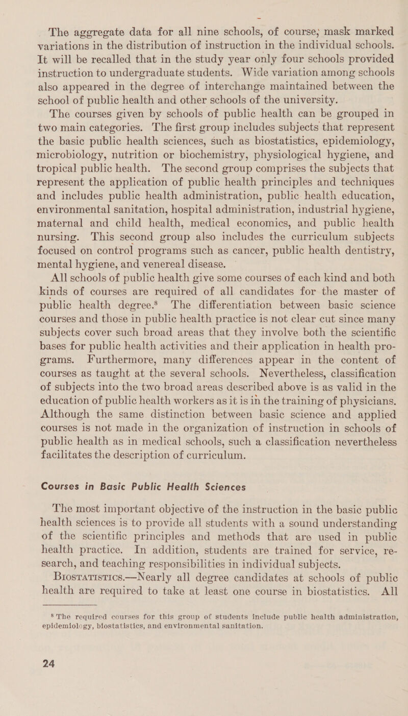 ~~ _ The aggregate data for all nine schools, of course; mask marked variations in the distribution of instruction in the individual schools. It will be recalled that in the study year only four schools provided instruction to undergraduate students. Wide variation among schools also appeared in the degree of interchange maintained between the school of public health and other schools of the university. The courses given by schools of public health can be grouped in two main categories. The first group includes subjects that represent the basic public health sciences, such as biostatistics, epidemiology, microbiology, nutrition or biochemistry, physiological hygiene, and tropical public health. The second group comprises the subjects that represent the application of public health principles and techniques and includes public health administration, public: health education, environmental sanitation, hospital administration, industrial hygiene, maternal and child health, medical economics, and public health nursing. This second group also includes the curriculum subjects focused on control programs such as cancer, public health dentistry, mental hygiene, and venereal disease. All schools of public health give some courses of each kind and both kinds of courses are required of all candidates for the master of public health degree. The differentiation between basic science courses and those in public health practice is not clear cut since many subjects cover such broad areas that they involve both the scientific bases for public health activities and their application in health pro- grams. Furthermore, many differences appear in the content of courses as taught at the several schools. Nevertheless, classification of subjects into the two broad areas described above is as valid in the education of public health workers as it is in the training of physicians. Although the same distinction between basic science and applied courses is not made in the organization of instruction in schools of public health as in medical schools, such a classification nevertheless facilitates the description of curriculum. Courses in Basic Public Health Sciences The most important objective of the instruction in the basic public health sciences is to provide all students with a sound understanding of the scientific principles and methods that are used in public health practice. In addition, students are trained for service, re- search, and teaching responsibilities in individual subjects. Brosratistics.—Nearly all degree candidates at schools of public health are required to take at least one course in biostatistics. All 8’ The required courses for this group of students include public health administration, epidemiology, biostatistics, and environmental sanitation.