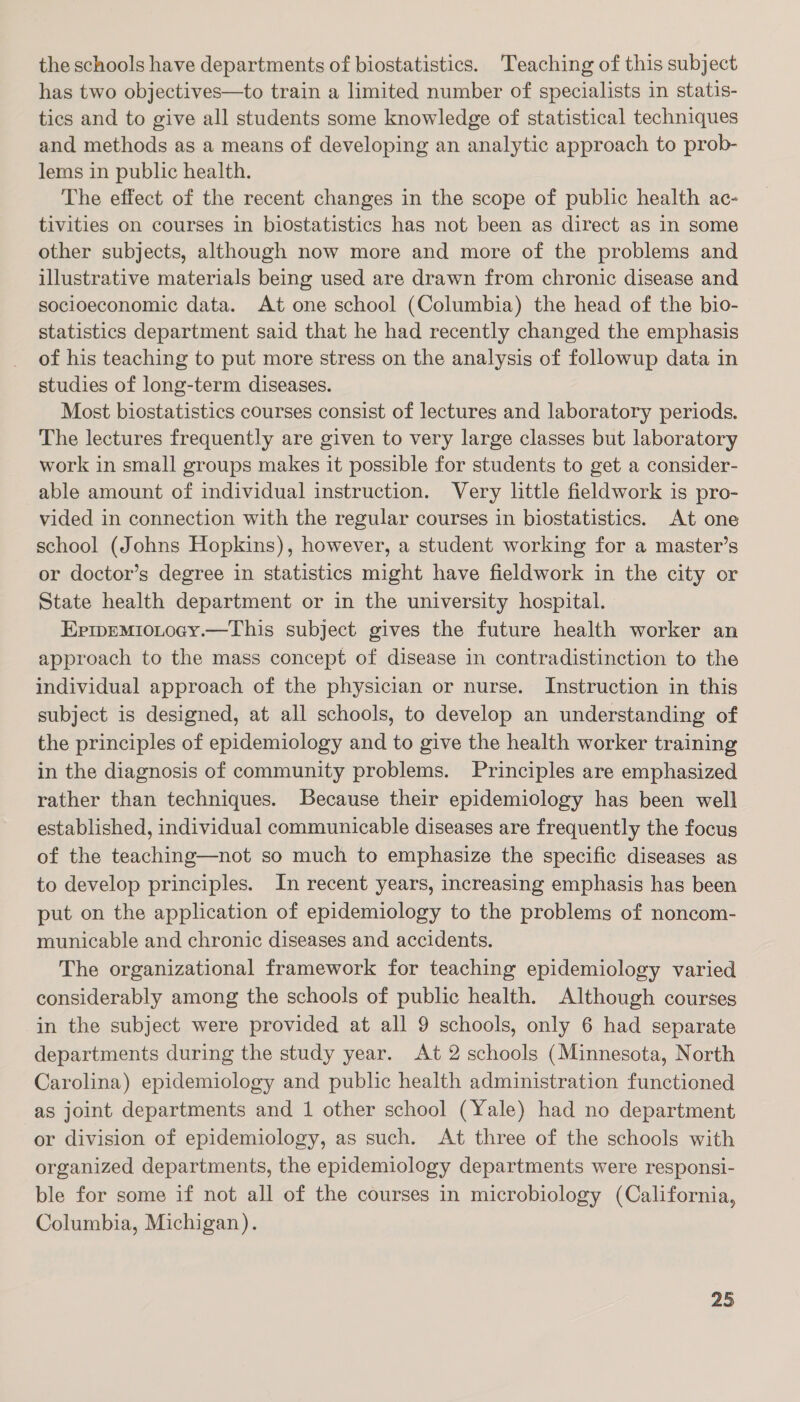 the schools have departments of biostatistics. Teaching of this subject has two objectives—to train a limited number of specialists in statis- tics and to give all students some knowledge of statistical techniques and methods as a means of developing an analytic approach to prob- lems in public health. The effect of the recent changes in the scope of public health ac- tivities on courses in biostatistics has not been as direct as in some other subjects, although now more and more of the problems and illustrative materials being used are drawn from chronic disease and socioeconomic data. At one school (Columbia) the head of the bio- statistics department said that he had recently changed the emphasis of his teaching to put more stress on the analysis of followup data in studies of long-term diseases. Most biostatistics courses consist of lectures and laboratory periods. The lectures frequently are given to very large classes but laboratory work in small groups makes it possible for students to get a consider- able amount of individual instruction. Very little fieldwork is pro- vided in connection with the regular courses in biostatistics. At one school (Johns Hopkins), however, a student working for a master’s or doctor’s degree in statistics might have fieldwork in the city or State health department or in the university hospital. Eprpemiotocy.—This subject gives the future health worker an approach to the mass concept of disease in contradistinction to the individual approach of the physician or nurse. Instruction in this subject is designed, at all schools, to develop an understanding of the principles of epidemiology and to give the health worker training in the diagnosis of community problems. Principles are emphasized rather than techniques. Because their epidemiology has been well established, individual communicable diseases are frequently the focus of the teaching—not so much to emphasize the specific diseases as to develop principles. In recent years, increasing emphasis has been put on the application of epidemiology to the problems of noncom- municable and chronic diseases and accidents. The organizational framework for teaching epidemiology varied considerably among the schools of public health. Although courses in the subject were provided at all 9 schools, only 6 had separate departments during the study year. At 2 schools (Minnesota, North Carolina) epidemiology and public health administration functioned as joint departments and 1 other school (Yale) had no department or division of epidemiology, as such. At three of the schools with organized departments, the epidemiology departments were responsi- ble for some if not all of the courses in microbiology (California, Columbia, Michigan).