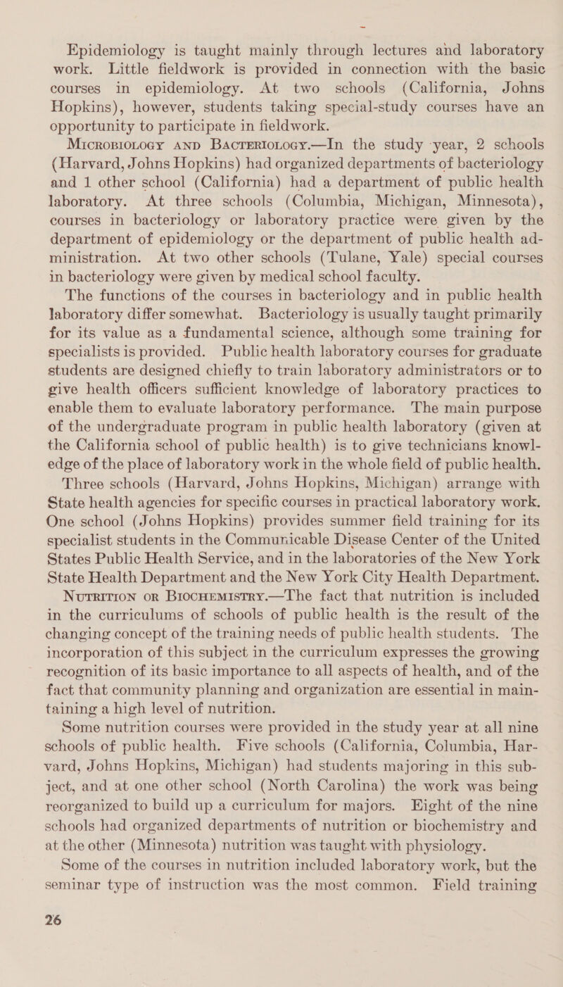 ad Epidemiology is taught mainly through lectures and laboratory work. Little fieldwork is provided in connection with the basic courses in epidemiology. At two schools (California, Johns Hopkins), however, students taking special-study courses have an opportunity to participate in fieldwork. Micropiotogy AND Bacreriotocy.—In the study ‘year, 2 schools (Harvard, Johns Hopkins) had organized departments of bacteriology and 1 other school (California) had a department of public health laboratory. At three schools (Columbia, Michigan, Minnesota), courses in bacteriology or laboratory practice were given by the department of epidemiology or the department of public health ad- ministration. At two other schools (Tulane, Yale) special courses in bacteriology were given by medical school faculty. The functions of the courses in bacteriology and in public health laboratory differ somewhat. Bacteriology is usually taught primarily for its value as a fundamental science, although some training for specialists is provided. Public health laboratory courses for graduate students are designed chiefly to train laboratory administrators or to give health officers sufficient knowledge of laboratory practices to enable them to evaluate laboratory performance. The main purpose of the undergraduate program in public health laboratory (given at the California school of public health) is to give technicians knowl- edge of the place of laboratory work in the whole field of public health. Three schools (Harvard, Johns Hopkins, Michigan) arrange with State health agencies for specific courses in practical laboratory work, One school (Johns Hopkins) provides summer field training for its specialist students in the Communicable Disease Center of the United States Public Health Service, and in the laboratories of the New York State Health Department and the New York City Health Department. NvuTRITION or BrocHemistry.—The fact that nutrition is included in the curriculums of schools of public health is the result of the changing concept of the training needs of public health students. The incorporation of this subject in the curriculum expresses the growing recognition of its basic importance to all aspects of health, and of the fact that community planning and organization are essential in main- taining a high level of nutrition. Some nutrition courses were provided in the study year at all nine schools of public health. Five schools (California, Columbia, Har- vard, Johns Hopkins, Michigan) had students majoring in this sub- ject, and at one other school (North Carolina) the work was being reorganized to build up a curriculum for majors. Eight of the nine schools had organized departments of nutrition or biochemistry and at the other (Minnesota) nutrition was taught with physiology. Some of the courses in nutrition included laboratory work, but the seminar type of instruction was the most common. Field training