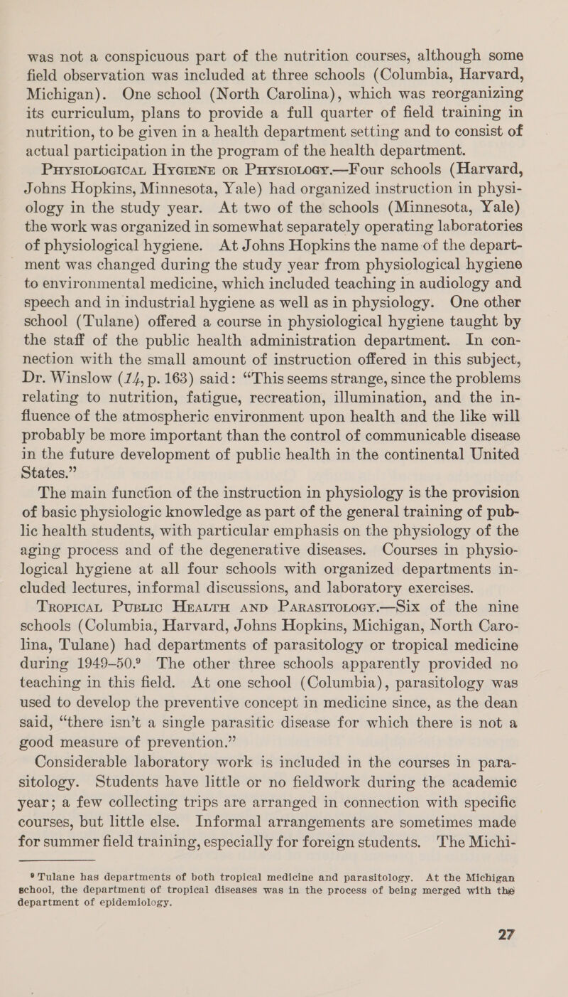 was not a conspicuous part of the nutrition courses, although some field observation was included at three schools (Columbia, Harvard, Michigan). One school (North Carolina), which was reorganizing its curriculum, plans to provide a full quarter of field training in nutrition, to be given in a health department setting and to consist of actual participation in the program of the health department. PuystoLocicaL Hyerenr or Puystotogy.—Four schools (Harvard, Johns Hopkins, Minnesota, Yale) had organized instruction in physi- ology in the study year. At two of the schools (Minnesota, Yale) the work was organized in somewhat separately operating laboratories of physiological hygiene. At Johns Hopkins the name of the depart- - ment was changed during the study year from physiological hygiene to environmental medicine, which included teaching in audiology and speech and in industrial hygiene as well as in physiology. One other school (Tulane) offered a course in physiological hygiene taught by the staff of the public health administration department. In con- nection with the small amount of instruction offered in this subject, Dr. Winslow (14, p. 163) said: “This seems strange, since the problems relating to nutrition, fatigue, recreation, illumination, and the in- fluence of the atmospheric environment upon health and the like will probably be more important than the control of communicable disease in the future development of public health in the continental United States.” The main function of the instruction in physiology is the provision of basic physiologic knowledge as part of the general training of pub- lic health students, with particular emphasis on the physiology of the aging process and of the degenerative diseases. Courses in physio- logical hygiene at all four schools with organized departments in- cluded lectures, informal discussions, and laboratory exercises. TropicaL Puptic HratrH anp Parastrotocy.—Six of the nine schools (Columbia, Harvard, Johns Hopkins, Michigan, North Caro- lina, Tulane) had departments of parasitology or tropical medicine during 1949-50.° The other three schools apparently provided no teaching in this field. At one school (Columbia), parasitology was used to develop the preventive concept in medicine since, as the dean said, “there isn’t a single parasitic disease for which there is not a good measure of prevention.” Considerable laboratory work is included in the courses in para- sitology. Students have little or no fieldwork during the academic year; a few collecting trips are arranged in connection with specific courses, but little else. Informal arrangements are sometimes made for summer field training, especially for foreign students. The Michi- ® Tulane has departments of both tropical medicine and parasitology. At the Michigan school, the department of tropical diseases was in the process of being merged with thie department of epidemiology.