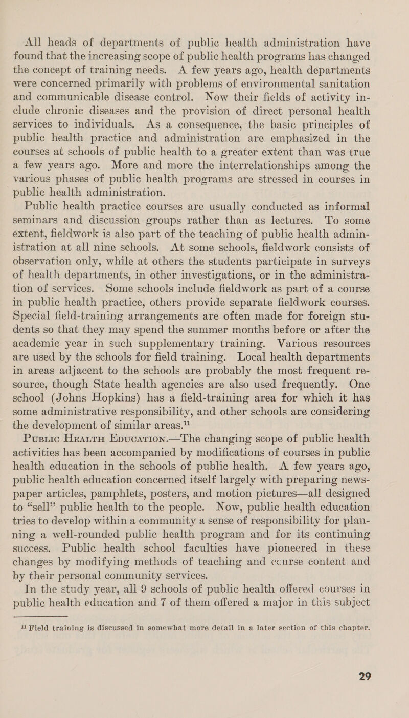 All heads of departments of public health administration have found that the increasing scope of public health programs has changed the concept of training needs. A few years ago, health departments were concerned primarily with problems of environmental sanitation and communicable disease control. Now their fields of activity in- clude chronic diseases and the provision of direct personal health services to individuals. As a consequence, the basic principles of public health practice and administration are emphasized in the courses at schools of public health to a greater extent than was true a few years ago. More and more the interrelationships among the various phases of public health programs are stressed in courses in public health administration. Public health practice courses are usually conducted as informal seminars and discussion groups rather than as lectures. To some extent, fieldwork is also part of the teaching of public health admin- istration at all nine schools. At some schools, fieldwork consists of observation only, while at others the students participate in surveys of health departments, in other investigations, or in the administra- tion of services. Some schools include fieldwork as part of a course in public health practice, others provide separate fieldwork courses. Special field-training arrangements are often made for foreign stu- dents so that they may spend the summer months before or after the academic year in such supplementary training. Various resources are used by the schools for field training. Local health departments in areas adjacent to the schools are probably the most frequent re-_ source, though State health agencies are also used frequently. One school (Johns Hopkins) has a field-training area for which it has some administrative responsibility, and other schools are considering the development of similar areas.“ Pusitic HeatrtrH Epucation.—The changing scope of public health activities has been accompanied by modifications of courses in public health education in the schools of public health. A few years ago, public health education concerned itself largely with preparing news- paper articles, pamphlets, posters, and motion pictures—all designed to “sell” public health to the people. Now, public health education tries to develop within a community a sense of responsibility for plan- ning a well-rounded public health program and for its continuing success. Public health school faculties have pioneered in these changes by modifying methods of teaching and course content and by their personal community services. In the study year, all 9 schools of public health offered courses in public health education and 7 of them offered a major in this subject 11 Field training is discussed in somewhat more detail in a later section of this chapter.