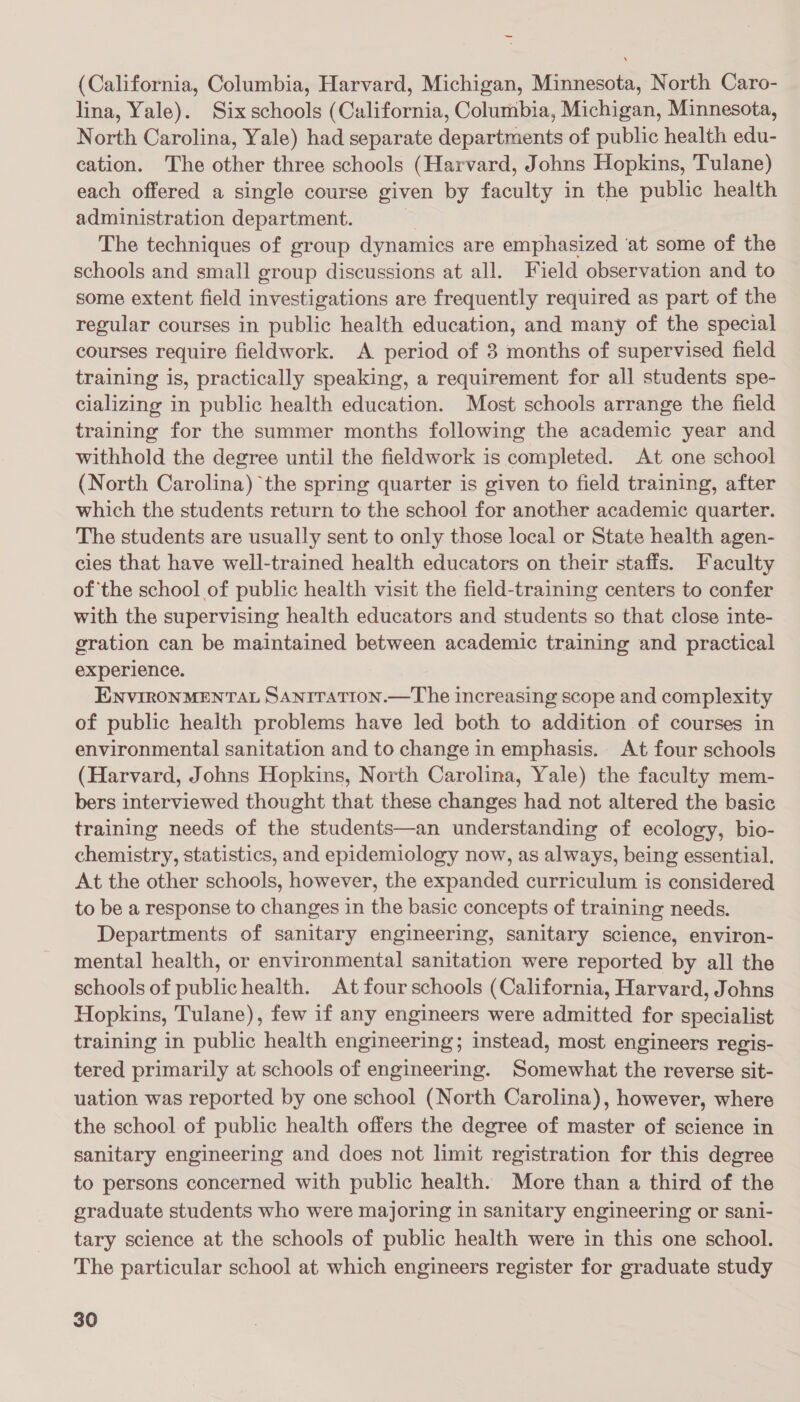 — (California, Columbia, Harvard, Michigan, Minnesota, North Caro- lina, Yale). Six schools (California, Columbia, Michigan, Minnesota, North Carolina, Yale) had separate departments of public health edu- cation. The other three schools (Harvard, Johns Hopkins, Tulane) each offered a single course given by faculty in the public health administration department. ! | The techniques of group dynamics are emphasized ‘at some of the schools and small group discussions at all. Field observation and to some extent field investigations are frequently required as part of the regular courses in public health education, and many of the special courses require fieldwork. A period of 3 months of supervised field training is, practically speaking, a requirement for all students spe- cializing in public health education. Most schools arrange the field training for the summer months following the academic year and withhold the degree until the fieldwork is completed. At one school (North Carolina) the spring quarter is given to field training, after which the students return to the school for another academic quarter. The students are usually sent to only those local or State health agen- cies that have well-trained health educators on their staffs. Faculty ofthe school of public health visit the field-training centers to confer with the supervising health educators and students so that close inte- gration can be maintained between academic training and practical experience. ENVIRONMENTAL SANITATION.—The increasing scope and complexity of public health problems have led both to addition of courses in environmental sanitation and to change in emphasis. At four schools (Harvard, Johns Hopkins, North Carolina, Yale) the faculty mem- bers interviewed thought that these changes had not altered the basic training needs of the students—an understanding of ecology, bio- chemistry, statistics, and epidemiology now, as always, being essential. At the other schools, however, the expanded curriculum is considered to be a response to changes in the basic concepts of training needs. Departments of sanitary engineering, sanitary science, environ- mental health, or environmental sanitation were reported by all the schools of publichealth. At four schools (California, Harvard, Johns Hopkins, Tulane), few if any engineers were admitted for specialist training in public health engineering; instead, most engineers regis- tered primarily at schools of engineering. Somewhat the reverse sit- uation was reported by one school (North Carolina), however, where the school of public health offers the degree of master of science in sanitary engineering and does not limit registration for this degree to persons concerned with public health. More than a third of the graduate students who were majoring in sanitary engineering or sani- tary science at the schools of public health were in this one school. The particular school at which engineers register for graduate study