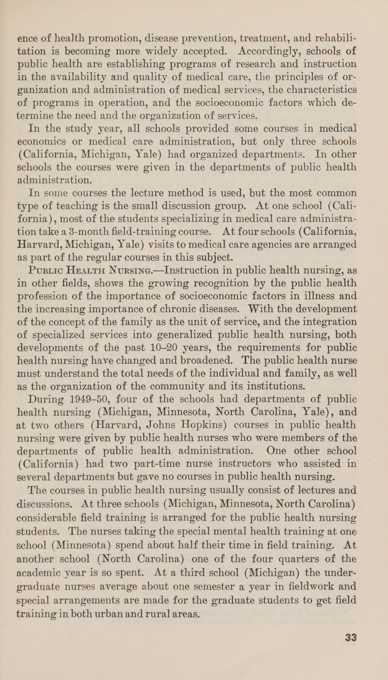 ence of health promotion, disease prevention, treatment, and rehabili- tation is becoming more widely accepted. Accordingly, schools of public health are establishing programs of research and instruction in the availability and quality of medical care, the principles of or- ganization and administration of medical services, the characteristics of programs in operation, and the socioeconomic factors which de- termine the need and the organization of services. In the study year, all schools provided some courses in medical economics or medical care administration, but only three schools (California, Michigan, Yale) had organized departments. In other schools the courses were given in the departments of public health administration. In some courses the lecture method is used, but the most common type of teaching is the small discussion group. At one school (Cali- fornia), most of the students specializing in medical care administra- tion take a 3-month field-training course. At four schools (California, Harvard, Michigan, Yale) visits to medical care agencies are arranged as part of the regular courses in this subject. Pusiic Hearty Nurstne.—Instruction in public health nursing, as in other fields, shows the growing recognition by the public health profession of the importance of socioeconomic factors in illness and the increasing importance of chronic diseases. With the development of the concept of the family as the unit of service, and the integration of specialized services into generalized public health nursing, both developments of the past 10-20 years, the requirements for public health nursing have changed and broadened. The public health nurse must understand the total needs of the individual and family, as well as the organization of the community and its institutions. During 1949-50, four of the schools had departments of public health nursing (Michigan, Minnesota, North Carolina, Yale), and at two others (Harvard, Johns Hopkins) courses in public health nursing were given by public health nurses who were members of the departments of public health administration. One other school (California) had two part-time nurse instructors who assisted in several departments but gave no courses in public health nursing. The courses in public health nursing usually consist of lectures and discussions. At three schools (Michigan, Minnesota, North Carolina) considerable field training is arranged for the public health nursing students. The nurses taking the special mental health training at one school (Minnesota) spend about half their time in field training. At another school (North Carolina) one of the four quarters of the academic year is so spent. At a third school (Michigan) the under- graduate nurses average about one semester a year in fieldwork and special arrangements are made for the graduate students to get field training in both urban and rural areas,