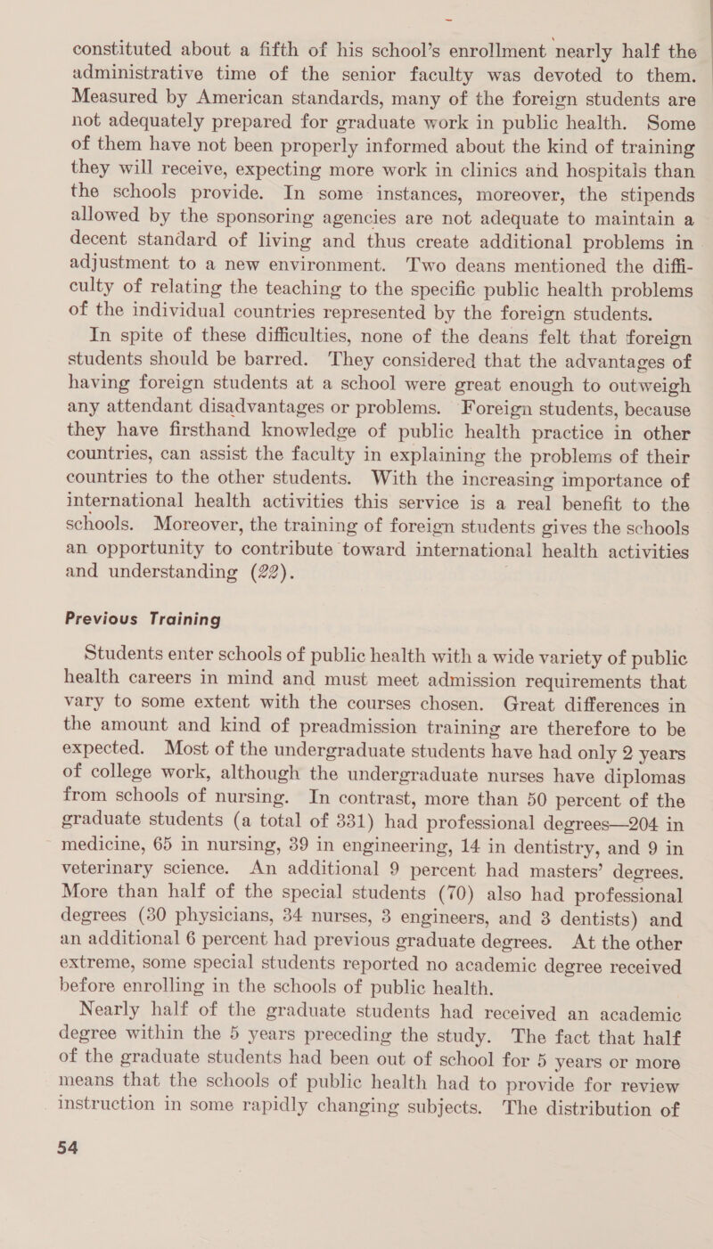constituted about a fifth of his school’s enrollment nearly half the administrative time of the senior faculty was devoted to them. Measured by American standards, many of the foreign students are not adequately prepared for graduate work in public health. Some of them have not been properly informed about the kind of training they will receive, expecting more work in clinics and hospitals than the schools provide. In some instances, moreover, the stipends allowed by the sponsoring agencies are not adequate to maintain a decent standard of living and thus create additional problems in adjustment to a new environment. Two deans mentioned the diffi- culty of relating the teaching to the specific public health problems of the individual countries represented by the foreign students. In spite of these difficulties, none of the deans felt that foreign students should be barred. They considered that the advantages of having foreign students at a school were great enough to outweigh any attendant disadvantages or problems. Foreign students, because they have firsthand knowledge of public health practice in other countries, can assist the faculty in explaining the problems of their countries to the other students. With the increasing importance of international health activities this service is a real benefit to the schools. Moreover, the training of foreign students gives the schools an opportunity to contribute toward international health activities and understanding (22). . Previous Training Students enter schools of public health with a wide variety of public health careers in mind and must meet admission requirements that vary to some extent with the courses chosen. Great differences in the amount and kind of preadmission training are therefore to be expected. Most of the undergraduate students have had only 2 years of college work, although the undergraduate nurses have diplomas from schools of nursing. In contrast, more than 50 percent of the graduate students (a total of 331) had professional degrees—204 in medicine, 65 in nursing, 39 in engineering, 14 in dentistry, and 9 in veterinary science. An additional 9 percent had masters’ degrees. More than half of the special students (70) also had professional degrees (30 physicians, 34 nurses, 3 engineers, and 3 dentists) and an additional 6 percent had previous graduate degrees. At the other extreme, some special students reported no academic degree received before enrolling in the schools of public health. Nearly half of the graduate students had received an academic degree within the 5 years preceding the study. The fact that half of the graduate students had been out of school for 5 years or more means that the schools of public health had to provide for review Instruction in some rapidly changing subjects. The distribution of