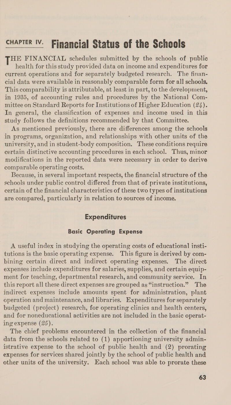 CHAPTER IV. Financial Status of the Schools THE FINANCIAL schedules submitted by the schools of public health for this study provided data on income and expenditures for current operations and for separately budgeted research. The finan- cial data were available in reasonably comparable form for all schools, This comparability is attributable, at least in part, to the development, in 1935, of accounting rules and procedures by the National Com- mittee on Standard Reports for Institutions of Higher Education (24). In general, the classification of expenses and income used in this study follows the definitions recommended by that Committee. As mentioned previously, there are differences among the schools in programs, organization, and relationships with other units of the university, and in student-body composition. These conditions require certain distinctive accounting procedures in each school. Thus, minor modifications in the reported data were necessary in order to derive comparable operating costs. Because, in several important respects, the financial structure of the schools under public control differed from that of private institutions, certain of the financial characteristics of these two types of institutions are compared, particularly in relation to sources of income. Expenditures Basic Operating Expense A useful index in studying the operating costs of educational insti- tutions is the basic operating expense. This figure is derived by com- bining certain direct and indirect operating expenses. The direct expenses include expenditures for salaries, supplies, and certain equip- ment for teaching, departmental research, and community service. In this report all these direct expenses are grouped as “instruction.” The indirect expenses include amounts spent for administration, plant operation and maintenance, and libraries. Expenditures for separately budgeted (project) research, for operating clinics and health centers, and for noneducational activities are not included in the basic operat- ing expense (25). The chief problems encountered in the collection of the financial data from the schools related to (1) apportioning university admin- istrative expense to the school of public health and (2) prorating expenses for services shared jointly by the school of public health and other units of the university. Each school was able to prorate these