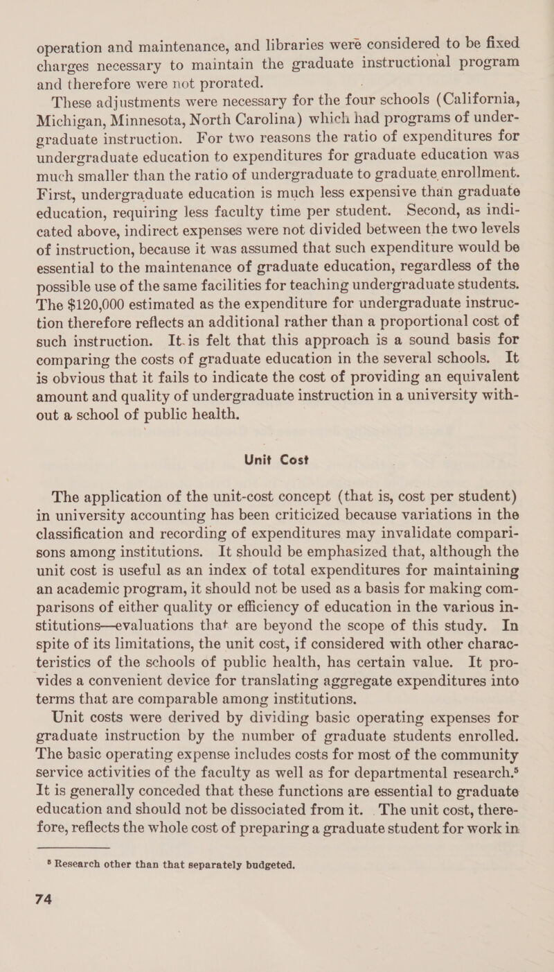 operation and maintenance, and libraries were considered to be fixed charges necessary to maintain the graduate instructional program and therefore were not prorated. | : These adjustments were necessary for the four schools (California, Michigan, Minnesota, North Carolina) which had programs of under- graduate instruction. For two reasons the ratio of expenditures for undergraduate education to expenditures for graduate education was much smaller than the ratio of undergraduate to graduate enrollment. First, undergraduate education is much less expensive than graduate education, requiring less faculty time per student. Second, as indi- cated above, indirect expenses were not divided between the two levels of instruction, because it was assumed that such expenditure would be essential to the maintenance of graduate education, regardless of the possible use of the same facilities for teaching undergraduate students. The $120,000 estimated as the expenditure for undergraduate instruc- tion therefore reflects an additional rather than a proportional cost of such instruction. It.is felt that this approach is a sound basis for comparing the costs of graduate education in the several schools, It is obvious that it fails to indicate the cost of providing an equivalent amount and quality of undergraduate instruction in a university with- out a school of public health. Unit Cost The application of the unit-cost concept (that is, cost per student) in university accounting has been criticized because variations in the classification and recording of expenditures may invalidate compari- sons among institutions. It should be emphasized that, although the unit cost is useful as an index of total expenditures for maintaining an academic program, it should not be used as a basis for making com- parisons of either quality or efficiency of education in the various in- stitutions—evaluations that are beyond the scope of this study. In spite of its limitations, the unit cost, if considered with other charac- teristics of the schools of public health, has certain value. It pro- vides a convenient device for translating aggregate expenditures into terms that are comparable among institutions. Unit costs were derived by dividing basic operating expenses for graduate instruction by the number of graduate students enrolled. The basic operating expense includes costs for most of the community service activities of the faculty as well as for departmental research.® It is generally conceded that these functions are essential to graduate education and should not be dissociated from it. . The unit cost, there- fore, reflects the whole cost of preparing a graduate student for work in ® Research other than that separately budgeted.