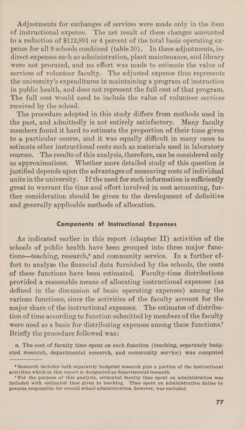 Adjustments for exchanges of services were made only in the item of instructional expense. The net result of these changes amounted to a reduction of $112,891 or 4 percent of the total basic operating ex- pense for all 9 schools combined (table 30). In these adjustments, in- direct expenses such as administration, plant maintenance, and library were not prorated, and no effort was made to estimate the value of services of volunteer faculty. The adjusted expense thus represents the university’s expenditures in maintaining a program of instruction in public health, and does not represent the full cost of that program. The full cost would need to include the value of volunteer services received by the school. The procedure adopted in this study differs from methods used in the past, and admittedly is not entirely satisfactory. Many faculty members found it hard to estimate the proportion of their time given to a particular course, and it was equally difficult in many cases to estimate other instructional costs such as materials used in laboratory courses. The results of this analysis, therefore, can be considered only as approximations. Whether more detailed study of this question is justified depends upon the advantages of measuring costs of individual units in the university. Ifthe need for such information is sufficiently great to warrant the time and effort involved in cost accounting, fur- ther consideration should be given to the development of definitive and generally applicable methods of allocation. Components of Instructional Expenses As indicated earlier in this report (chapter II) activities of the schools of public health have been grouped into three major func- tions—teaching, research,® and community service. In a further ef- fort to analyze the financial data furnished by the schools, the costs of these functions have been estimated. Faculty-time distributions provided a reasonable means of allocating instructional expenses (as defined in the discussion of basic operating expenses) among the various functions, since the activities of the faculty account for the major share of the instructional expenses. The estimates of distribu- tion of time according to function submitted by members of the faculty were used as a basis for distributing expenses among these functions.’ Briefly the procedure followed was: a. The cost of faculty time spent on each function (teaching, separately budg- eted research, departmental research, and community service) was computed 6 Research includes both separately budgeted research pius a portion of the instructional activities which in this report is designated as departmental research. 7For the purpose of this analysis, estimated faculty time spent on administration was included with estimated time given to teaching. Time spent on administrative duties by persons responsible for overall school administration, however, was excluded.