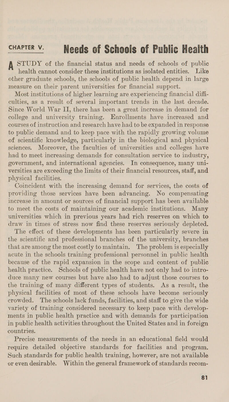 CHAPTER V. Needs of Schools of Public Health A STUDY of the financial status and needs of schools of public health cannot consider these institutions as isolated entities. Like other graduate schools, the schools of public health depend in large measure on their parent universities for financial support. Most institutions of higher learning are experiencing financial diffi- culties, as a result of several important trends in the last decade. _Since World War II, there has been a great increase in demand for college and university training. Enrollments have increased and courses of instruction and research have had to be expanded in response to public demand and to keep pace with the rapidly growing volume of scientific knowledge, particularly in the biological and physical sciences. Moreover, the faculties of universities and colleges have had to meet increasing demands for consultation service to industry, government, and international agencies. In consequence, many uni- versities are exceeding the limits of their financial resources, staff, and physical facilities. Coincident with the increasing demand for services, the costs of providing those services have been advancing. No compensating increase in amount or sources of financial support has been available to meet the costs of maintaining our academic institutions. Many universities which in previous years had rich reserves on which to draw in times of stress now find these reserves seriously depleted. The effect of these developments has been particularly severe in the scientific and professional branches of the university, branches that are among the most costly to maintain. The problem is especially acute in the schools training professional personnel in public health because of the rapid expansion in the scope and content of public health practice. Schools of public health have not only had to intro- duce many new courses but have also had to adjust those courses to the training of many different types of students. As a result, the physical facilities of most of these schools have become seriously crowded. ‘The schools lack funds, facilities, and staff to give the wide variety of training considered necessary to keep pace with develop- ments in public health practice and with demands for participation in public health activities throughout the United States and in foreign countries. Precise measurements of the needs in an educational field would require detailed objective standards for facilities and program. Such standards for public health training, however, are not available or even desirable. Within the general framework of standards recom-