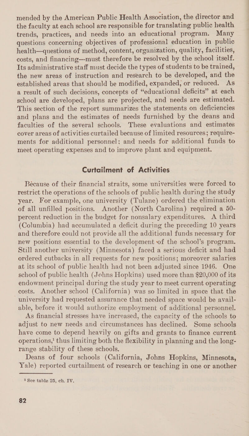 mended by the American Public Health Association, the director and the faculty at each school are responsible for translating public health trends, practices, and needs into an educational program. Many questions concerning objectives of professional education in public health—questions of method, content, organization, quality, facilities, costs, and financing—must therefore be resolved by the school itself. Its administrative staff must decide the types of students to be trained, the new areas of instruction and research to be developed, and the established areas that should be modified, expanded, or reduced. As a result of such decisions, concepts of “educational deficits” at each school are developed, plans are projected, and needs are estimated. This section of the report summarizes the statements on deficiencies and plans and the estimates of needs furnished by the deans and faculties of the several schools. These evaluations and estimates cover areas of activities curtailed because of limited resources; require- ments for additional personnel; and needs for additional funds to meet operating expenses and to improve plant and equipment. Curtailment of Activities Because of their financial straits, some universities were forced to restrict the operations of the schools of public health during the study year. For example, one university (Tulane) ordered the elimination of all unfilled positions. Another (North Carolina) required a 50- percent reduction in the budget for nonsalary expenditures. &lt;A third (Columbia) had accumulated a deficit during the preceding 10 years and therefore could not provide all the additional funds necessary for new positions essential to the development of the school’s program. Still another university (Minnesota) faced a serious deficit and had ordered cutbacks in all requests for new positions; moreover salaries at its school of public health had not been adjusted since 1946. One school of public health (Johns Hopkins) used more than $20,000 of its endowment principal during the study year to meet current operating costs. Another school (California) was so limited in space that the university had requested assurance that needed space would be avail- able, before it would authorize employment of additional personnel. As financial stresses have increased, the capacity of the schools to adjust to new needs and circumstances has declined. Some schools have come to depend heavily on gifts and grants to finance current operations,’ thus limiting both the flexibility in planning and the long- range stability of these schools. Deans of four schools (California, Johns Hopkins, Minnesota, Yale) reported curtailment of research or teaching in one or another 1 See table 25, ch. IV.