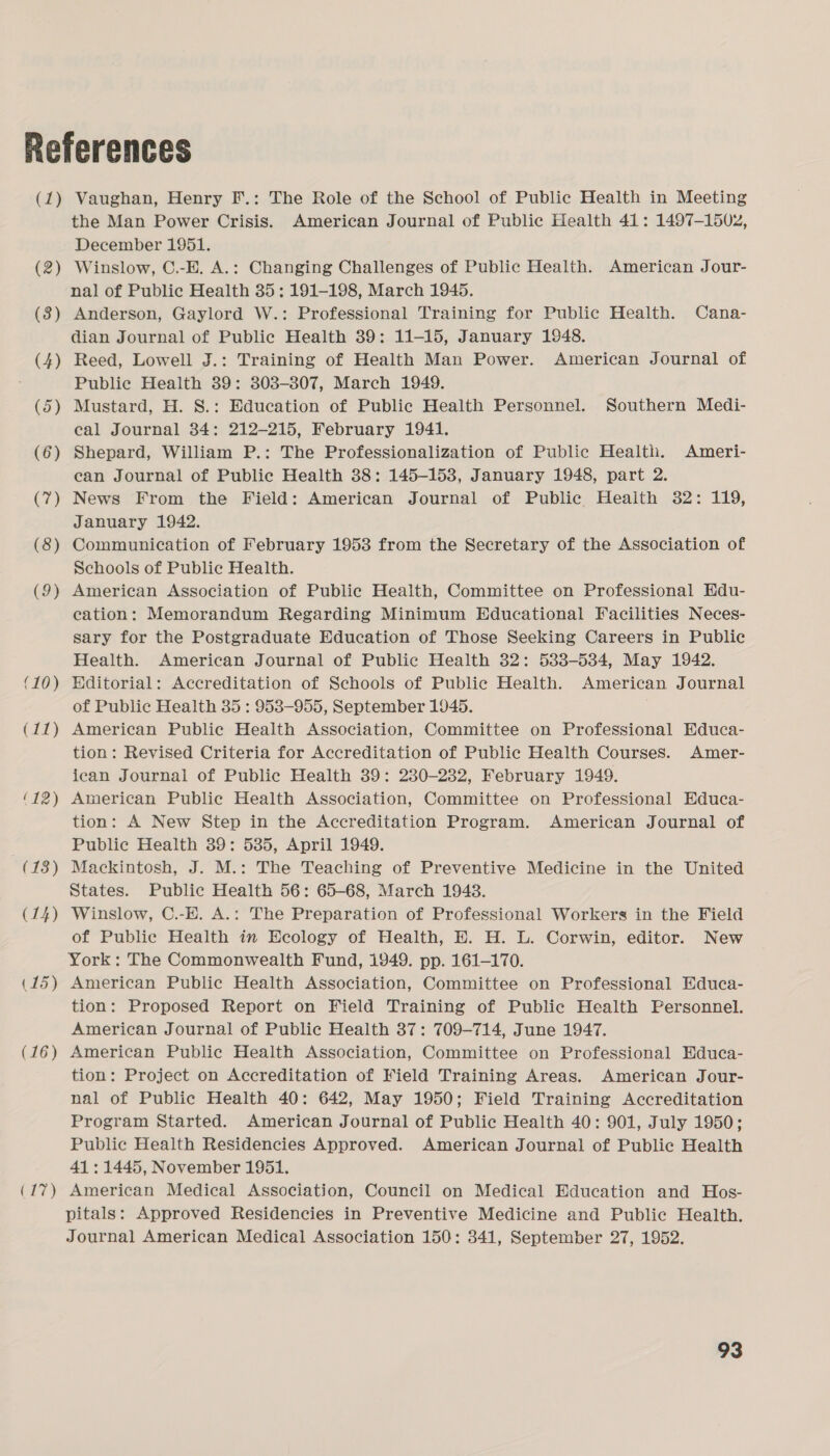 (1) (2) (3) (4) (5 — (6 —* (7) (8) (9) (10) (11) (17) Vaughan, Henry F.: The Role of the School of Public Health in Meeting the Man Power Crisis. American Journal of Public Health 41: 1497-1502, December 1951. Winslow, C.-E. A.: Changing Challenges of Public Health. American Jour- nal of Public Health 35; 191-198, March 1945. Anderson, Gaylord W.: Professional Training for Public Health. Cana- dian Journal of Public Health 39: 11-15, January 1948. Reed, Lowell J.: Training of Health Man Power. American Journal of Public Health 39: 303-807, March 1949. Mustard, H. S.: Education of Public Health Personnel. Southern Medi- eal Journal 34: 212-215, February 1941. Shepard, William P.: The Professionalization of Public Health. Ameri- ean Journal of Public Health 38: 145-153, January 1948, part 2. News From the Field: American Journal of Public Health 32: 119, January 1942. Communication of February 1953 from the Secretary of the Association of Schools of Public Health. American Association of Public Health, Committee on Professional Edu- cation: Memorandum Regarding Minimum Educational Facilities Neces- sary for the Postgraduate Education of Those Seeking Careers in Public Health. American Journal of Public Health 32: 533-534, May 1942. Hditorial: Accreditation of Schools of Public Health. American Journal of Public Health 35 : 9538-955, September 1045. American Public Health Association, Committee on Professional Educa- tion: Revised Criteria for Accreditation of Public Health Courses. Amer- ican Journal of Public Health 39: 230-232, February 1949. American Public Health Association, Committee on Professional Educa- tion: A New Step in the Accreditation Program. American Journal of Public Health 39: 585, April 1949. Mackintosh, J. M.: The Teaching of Preventive Medicine in the United States. Public Health 56: 65-68, March 1943. Winslow, C.-E. A.: The Preparation of Professional Workers in the Field of Public Health in Ecology of Health, E. H. L. Corwin, editor. New York: The Commonwealth Fund, 1949. pp. 161-170. American Public Health Association, Committee on Professional Educa- tion: Proposed Report on Field Training of Public Health Personnel. American Journal of Public Health 37: 709-714, June 1947. American Public Health Association, Committee on Professional Educa- tion: Project on Accreditation of Field Training Areas. American Jour- nal of Public Health 40: 642, May 1950; Field Training Accreditation Program Started. American Journal of Public Health 40: 901, July 1950; Public Health Residencies Approved. American Journal of Public Health 41 : 1445, November 1951. American Medical Association, Council on Medical Education and Hos- pitals: Approved Residencies in Preventive Medicine and Public Health. Journal American Medical Association 150: 341, September 27, 1952.