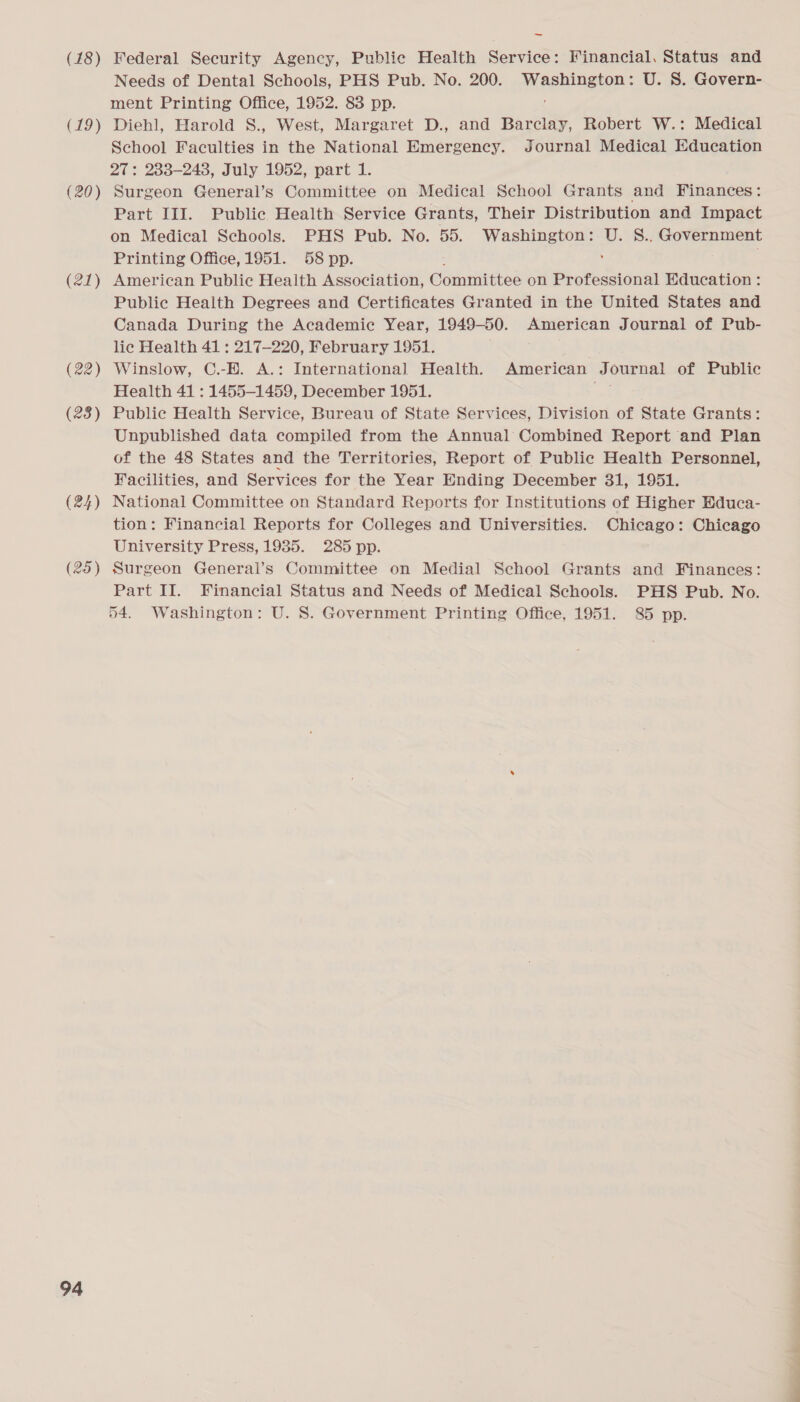 (18) (19) (20) (21) (22) (23) (24) (25) 94 Federal Security Agency, Public Health Service: Financial, Status and Needs of Dental Schools, PHS Pub. No. 200. RnR U. S. Govern- ment Printing Office, 1952. 83 pp. Diehl, Harold S., West, Margaret D., and Barclay, Robert W.: Medical School Faculties in the National Emergency. Journal Medical Education 27: 233-248, July 1952, part 1. Surgeon General’s Committee on Medical School Grants and Finances: Part III. Public Health Service Grants, Their Distribution and Impact on Medical Schools. PHS Pub. No. 55. Washington: U. S.. Government Printing Office, 1951. 58 pp. American Public Health Association, Committee on Professional Education : Public Health Degrees and Certificates Granted in the United States and Canada During the Academic Year, 1949-50. American Journal of Pub- lic Health 41 : 217-220, February 1951. Winslow, C.-H. A.: International Health. American Journal of Public Health 41 : 1455-1459, December 1951. Public Health Service, Bureau of State Services, Division of State Grants: Unpublished data compiled from the Annual Combined Report and Plan of the 48 States and the Territories, Report of Public Health Personnel, Facilities, and Services for the Year Ending December 31, 1951. National Committee on Standard Reports for Institutions of Higher Educa- tion: Financial Reports for Colleges and Universities. Chicago: Chicago University Press, 1935. 285 pp. Surgeon General’s Committee on Medial School Grants and Finances: