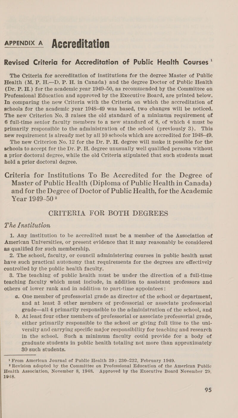 APPENDIX A Alecreditation Revised Criteria for Accreditation of Public Health Courses * The Criteria for accreditation of institutions for the degree Master of Public Health (M. P. H.—D. P. H. in Canada) and the degree Doctor of Public Health (Dr. P. H.) for the academic year 1949-50, as recommended by the Committee on Professional Education and approved by the Executive Board, are printed below. In comparing the new Criteria with the Criteria on which the accreditation of schools for the academic year 1948-49 was based, two changes will be noticed. The new Criterion No. 3 raises the old standard of a minimum requirement of 6 full-time senior faculty members to a new standard of 8, of which 4 must be primarily responsible to the administration of the school (previously 3). This new requirement is already met by all 10 schools which are accredited for 1948-49. The new Criterion No. 12 for the Dr. P. H. degree will make it possible for the schools to accept for the Dr. P. H. degree unusually well qualified persons without a prior doctoral degree, while the old Criteria stipulated that such students must hold a prior doctoral degree. Criteria for Institutions To Be Accredited for the Degree of Master of Public Health (Diploma of Public Health in Canada) and for the Degree of Doctor of Public Health, for the Academic Year 1949-50 ? CRITERIA FOR BOTH DEGREES The Institution 1. Any institution to be accredited must be a member of the Association of American Universities, or present evidence that it may reasonably be considered as qualified for such membership. 2. The school, faculty, or council administering courses in public health must have such practical autonomy that requirements for the degrees are effectively controlled by the public health faculty. 3. The teaching of public health must be under the direction of a full-time teaching faculty which must include, in addition to assistant professors and others of lower rank and in addition to part-time appointees: a. One member of professorial grade as director of the school or department, and at least 3 other members of professorial or associate professorial grade—all 4 primarily responsible to the administration of the school, and b. At least four other members of professorial or associate professorial grade, either primarily responsible to the school or giving full time to the uni- versity and carrying specific major responsibility for teaching and research in the school. Such a minimum faculty could provide for a body of graduate students in public health totaling not more than approximately 80 such students. 1from American Journal of Public Health 39: 230-232, February 1949. 2 Revision adopted by the Committee on Professional Education of the American Public Health Association, November 8, 1948. Approved by the Hxecutive Board November 29, 1948. b oe