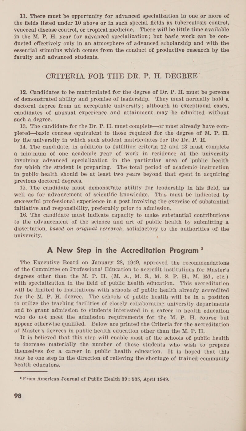 11. There must be opportunity for advanced specialization in one or more of the fields listed under 10 above or in such special fields as tuberculosis control, venereal disease control, or tropical medicine. ‘There will be little time available in the M. P. H. year for advanced specialization; but basic work can be con- ducted effectively only in an atmosphere of advanced scholarship and with the essential stimulus which comes from the conduct of productive research by the faculty and advanced students. CRITERIA FOR THE DR. P. H. DEGREE 12. Candidates to be matriculated for the degree of Dr. P. H. must be persons of demonstrated ability and promise of leadership. They must normally hold a doctoral degree from an acceptable university; although in exceptional cases, candidates of unusual experience and attainment may be admitted without such a degree. 6 13. The candidate for the Dr. P. H. must complete—or must already have com- pleted—basic courses equivalent to those required for the degree of M. P. H. by the university in which such student matriculates for the Dr. P. H. 14. The candidate, in addition to fulfilling criteria 12 and 13 must complete a minimum of one academic year of work in residence at the university involving advanced specialization in the particular area of public health for which the student is preparing. The total period of academic instruction in public health should be at least two years beyond that spent in acquiring previous doctoral degrees. 15. The candidate must demonstrate ability for leadership in his field, ag well as for advancement of scientific knowledge. This must be indicated by successful professional experience in a post involving the exercise of substantial initiative and responsibility, preferably prior to admission. 16. The candidate must indicate capacity to make substantial contributions to the advancement of the science and art of public health by submitting a dissertation, based on original research, satisfactory to the authorities of the university. . A New Step in the Accreditation Program ° The Executive Board on January 28, 1949, approved the recommendations of the Committee on Professiona! Education to accredit institutions for Master’s degrees other than the M. P. H. (M. A., M. 8. M.S. P. 3... M.Ed... ete) with specialization in the field of public health education. This accreditation will be limited to institutions with schools of public health already accredited for the M. P. H. degree. The schools of public health will be in a position to utilize the teaching facilities of closely collaborating university departments and to grant admission to students interested in a career in health education who do not meet the admission requirements for the M. P. H. course but appear otherwise qualified. Below are printed the Criteria for the accreditation of Master’s degrees in public health education other than the M. P. H. It is believed that this step will enable most of the schools of public health to increase materially the number of those students who wish to prepare themselves for a career in public health education. It is hoped that this may be one step in the direction of relieving the shortage of trained community health educators. *From American Journal of Public Health 39: 535, April 1949.