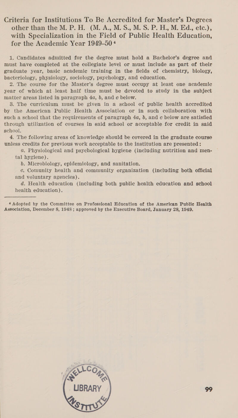 Criteria for Institutions To Be Accredited for Master’s Degrees other than the M. P. H. (M. A., M.S., M.S. P. H., M. Ed., etc.), with Specialization in the Field of Public Health Education, for the Academic Year 1949-50 4 1. Candidates admitted for the degree must hold a Bachelor’s degree and must have completed at the collegiate level or must include as part of their graduate year, basic academic training in the fields of chemistry, biology, bacteriology, physiology, sociology, psychology, and education. 2. The course for the Master’s degree must occupy at least one academic year of which at least half time must be devoted to study in the subject matter areas listed in paragraph 4a, b, and c below. 3. The curriculum must be given in a school of public health accredited ‘by the American Public Health Association or in such collaboration with such a school that the requirements of paragraph 4a, b, and c below are satisfied through utilization of courses in said school or acceptable for credit in said school. 4, The following areas of knowledge should be covered in the graduate course unless credits for previous work acceptable to the institution are presented: a. Physiological and psychological hygiene (including nutrition and men- tal hygiene). b. Microbiology, epidemiology, and sanitation. c. Comunity health and community organization (including both official and voluntary agencies). d. Health education (including both public health education and school health education). 4 Adopted by the Committee on Professional Education of the American Public Health Association, December 8, 1948 ; approved by the Executive Board, January 28, 1949. 