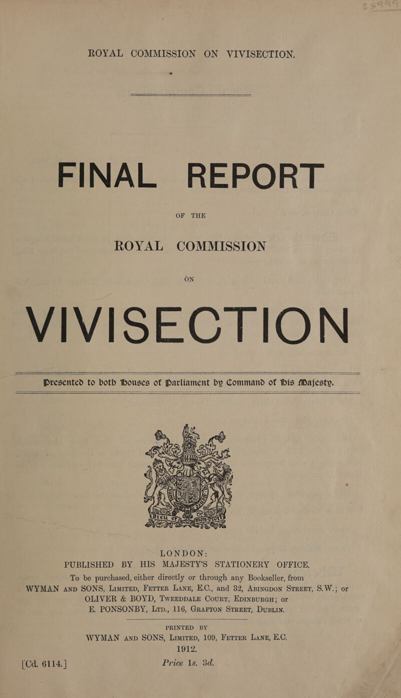 2  FINAL REPORT OF THE ROYAL COMMISSION ON VIVISECTION    Presented to both houses of Parliament by Command of his Aajesty.   To be purchased, either directly or through any Bookseller, from | WYMAN anp SONS, LimirTep, FETTER Lane, E.C., and 82, ApiIncpoN STREET, S.W.; or OLIVER &amp; BOYD, TwEEDDALE Court, EpINBuRGH; or E. PONSONBY, Lrp., 116, GRarron Street, DuBLin.  PRINTED BY WYMAN anp SONS, Limirep, 109, Ferrer Lanz, EC, 1912. | (Cd, 6114. ] Price 1s. 3d.