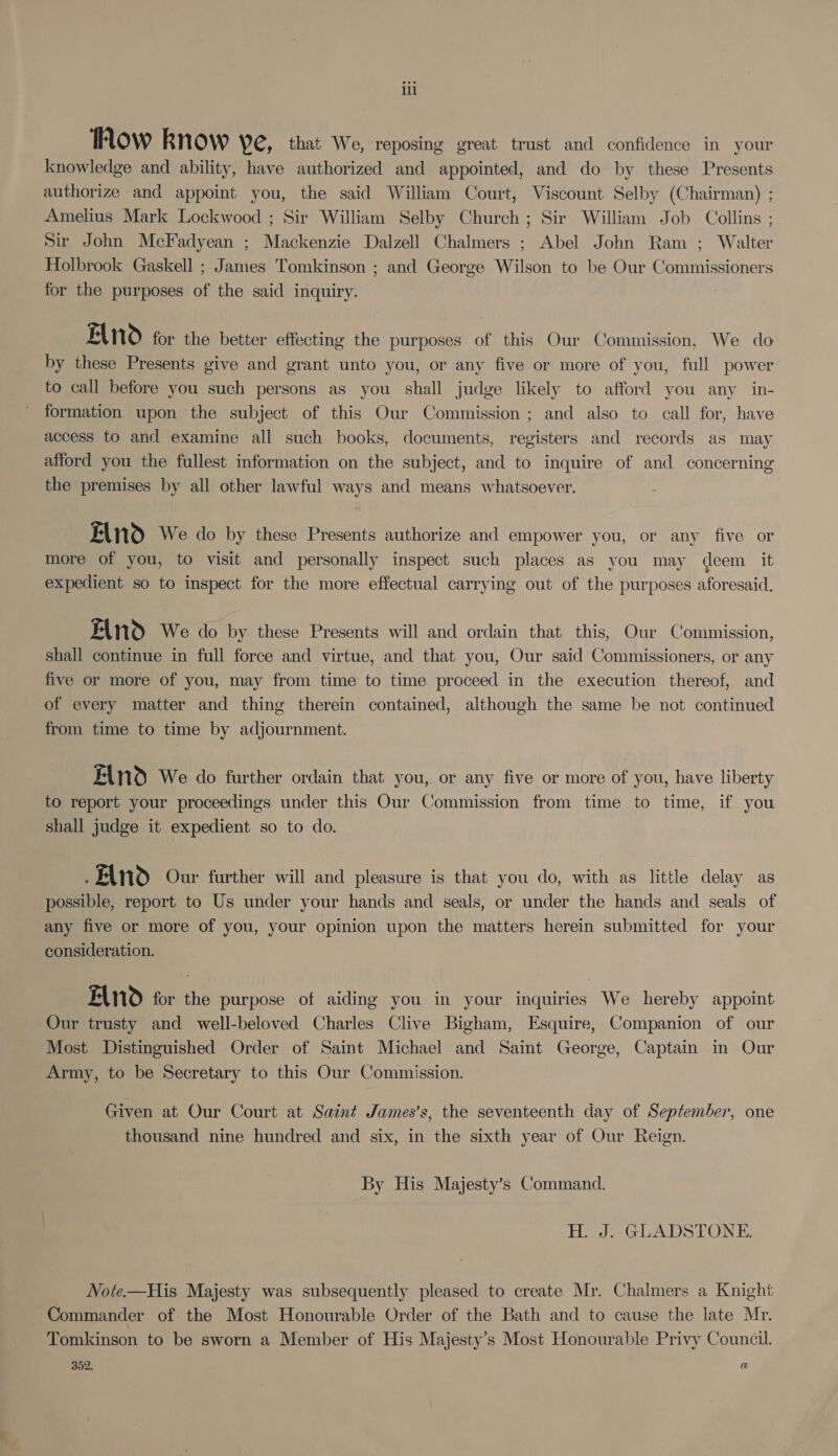 how know Ye, that We, reposing great trust and confidence in your knowledge and ability, have authorized and appointed, and do by these Presents authorize and appoint you, the said William Court, Viscount Selby (Chairman) ; Amelius Mark Lockwood ; Sir William Selby Church; Sir William Job Collins ; Sir John McFadyean ; Mackenzie Dalzell Chalmers ; Abel John Ram ; Walter Holbrook Gaskell ; James Tomkinson ; and George Wilson to be Our Commissioners for the purposes of the said inquiry. ENO for the better effecting the purposes of this Our Commission, We do by these Presents give and grant unto you, or any five or more of you, full power to call before you such persons as you shall judge likely to afford you any in- formation upon the subject of this Our Commission ; and also to call for, have access to and examine all such books, documents, registers and records as may afford you the fullest information on the subject, and to inquire of and concerning the premises by all other lawful ways and means whatsoever. FInd We do by these Presents authorize and empower you, or any five or more of you, to visit and personally inspect such places as you may deem it expedient so to inspect for the more effectual carrying out of the purposes aforesaid. FANd We do by these Presents will and ordain that this, Our Commission, shall continue in full force and virtue, and that you, Our said Commissioners, or any five or more of you, may from time to time proceed in the execution thereof, and of every matter and thing therein contained, although the same be not continued from time to time by adjournment. EAnd We do further ordain that you, or any five or more of you, have liberty to report your proceedings under this Our Commission from time to time, if you shall judge it expedient so to do. FAN Our further will and pleasure is that you do, with as little delay as possible, report to Us under your hands and seals, or under the hands and seals of any five or more of you, your opinion upon the matters herein submitted for your consideration. FAN for the purpose of aiding you in your inquiries We hereby appoint Our trusty and well-beloved Charles Clive Bigham, Esquire, Companion of our Most Distinguished Order of Saint Michael and Saint George, Captain in Our Army, to be Secretary to this Our Commission. Given at Our Court at Saint James's, the seventeenth day of September, one thousand nine hundred and six, in the sixth year of Our Reign. By His Majesty’s Command. H. J. GLADSTONE. Note.—His Majesty was subsequently pleased to create Mr. Chalmers a Knight Commander of the Most Honourable Order of the Bath and to cause the late Mr. Tomkinson to be sworn a Member of His Majesty’s Most Honourable Privy Council. 352. a