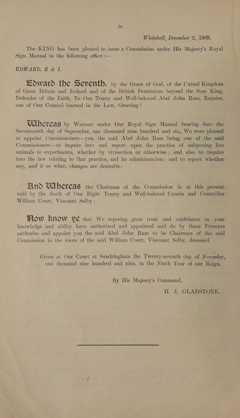 Whitehall, December 2, 1909. The KING has been pleased to issue a Commission under His Majesty’s Royal _Sign Manual to the following effect :— EDWARD, R &amp; I. Edward the Seventh, by the Grace of God, of the United Kingdom of Great Britain and Ireland and of the British Dominions beyond the Seas King, Defender of the Faith, To Our Trusty and Well-beloved Abel John Ram, Esquire, one of Our Counsel learned in the Law, Greeting ! Whereas by Warrant under Our Royal Sign Manual bearing date the Seventeenth day of September, one thousand nine hundred and six, We were pleased to appoint Commissioners—you the said Abel John Ram being one of the said Commissioners—to inquire into and report upon the practice of subjecting live animals to experiments, whether by vivisection or otherwise ; and also to inquire into the law relating to that practice, and its administration; and to report whether any, and if so what, changes are desirable : Hind Ubereas the Chairman of the Commission is at this present void by the death of Our Right Trusty and Well-beloved Cousin and Councillor William Court, Viscount Selby : TRhow know YE that We reposing great trust and confidence in your knowledge and ability have authorized and appointed and do by these Presents authorize and appoint you the said Abel John Ram to be Chairman of the said Commission in the room of the said William Court, Viscount Selby, deceased. Given at Our Court at Sandringham the Twenty-seventh day of November, one thousand nine hundred and nine, in the Ninth Year of our Reign. By His Majesty’s Command, H. J. GLADSTONE.