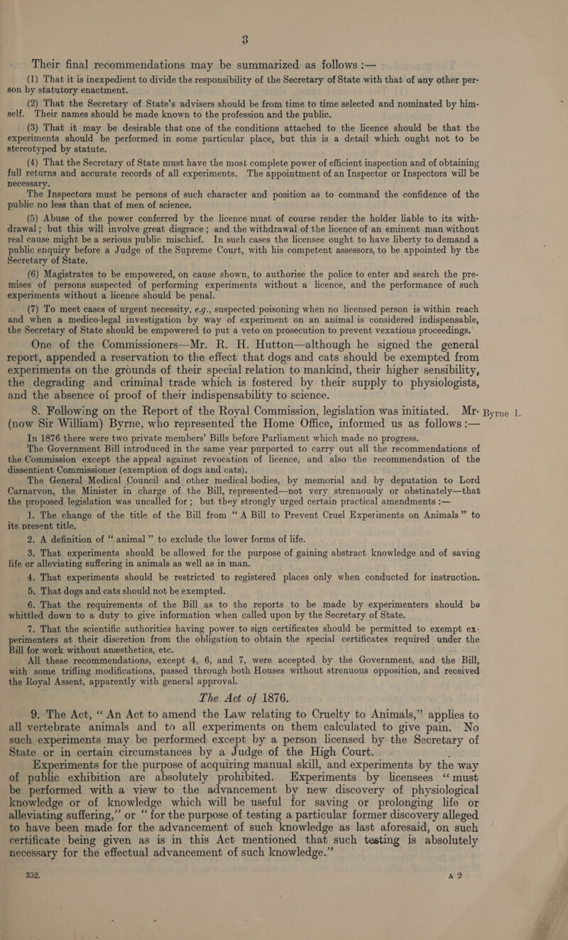 Their final recommendations may be summarized as follows :— - (1) That it is inexpedient to divide the responsibility of the Secretary of State with that of any other per- son by statutory enactment. __ (2) That the Secretary of State’s advisers should be from time to time selected and nominated by him- self. Their names should be made known to the profession and the public. (3) That it may be desirable that one of the conditions attached to the licence should be that the experiments should be performed in some particular place, but this is a detail which ought not to be stereotyped by statute. (4) That the Secretary of State must have the most complete power of efficient inspection and of obtaining full returns and accurate records of all experiments. The appointment of an Inspector or Inspectors will be necessary. The Inspectors must be persons of such character and position as to command the confidence of the public no less than that of men of science. (5) Abuse of the power conferred by the licence must of course render the holder liable to its with- drawal; but this will involve great disgrace; and the withdrawal of the licence of an eminent man without teal cause might be a serious public mischief. In such cases the licensee ought to have liberty to demand a public enquiry before a Judge of the Supreme Court, with his competent assessors, to be appointed by the Secretary of State. (6) Magistrates to be empowered, on cause shown, to authorise the police to enter and search the pre- mises of persons suspected of performing experiments without a licence, and the performance of such experiments without a licence should be penal. (7) To meet cases of urgent necessity, e.g., suspected poisoning when no licensed person is within reach and when a medico-legal investigation by way of experiment on an animal is considered indispensable, the Secretary of State should be empowered to put a veto on prosecution to prevent vexatious proceedings.’ One of the Commissioners—Mr. R. H. Hutton—although he signed the general report, appended a reservation to the effect that dogs and cats should be exempted from experiments on the grounds of their special relation to mankind, their higher sensibility, the degrading and criminal trade which is fostered by their supply to physiologists, and the absence oi proof of their indispensability to science. 8. Following on the Report of the Royal Commission, legislation was initiated. Mr- Byrne 1. (now Sir William) Byrne, who represented the Home Office, informed us as follows :— In 1876 there were two private members’ Bills before Parliament which made no progress. The Government Bill introduced in the same year purported to carry out all the recommendations of the Commission except the appeal against revocation of licence, and also the recommendation of the dissentient Commissioner (exemption of dogs and cats). The General Medical Council and other medical bodies, by memorial and by deputation to Lord Carnarvon, the Minister in charge of the Bill, represented—not very strenuously or obstinately—that the proposed legislation was uncalled for; but they strongly urged certain practical amendments :— 1. The change of the title of the Bill from “A Bill to Prevent Cruel Experiments on Animals” to its present title. 2. A definition of “‘ animal” to exclude the lower forms of life. 3. That experiments should be allowed for the purpose of gaining abstract knowledge and of saving life or alleviating suffering in animals as well as in man. 4, That experiments should be restricted to registered places only when conducted for instruction. 5. That dogs and cats should not be exempted. 6. That the requirements of the Bill as to the reports to be made by experimenters should be whittled down to a duty to give information when called upon by the Secretary of State. 7. That the scientific authorities having power to sign certificates should be permitted to exempt ex- perimenters at their discretion from the obligation to obtain the special certificates required under the Bill for work without anesthetics, etc. All these recommendations, except 4, 6, and 7, were accepted by the Government, and the Bill, with some trifling modifications, passed through both Houses without strenuous opposition, and received the Royal Assent, apparently with general approval. The Act of 1876. 9. The Act, “An Act to amend the Law relating to Cruelty to Animals,” applies to all vertebrate animals and to all experiments on them calculated to give pain. No such experiments may be performed except by a person licensed by the Secretary of State or in certain circumstances by a J Judge of the High Court. Experiments for the purpose of acquiring manual skill, and experiments by the way of public exhibition are absolutely prohibited. Experiments by licensees ‘‘ must be performed with a view to the advancement by new discovery of physiological knowledge or of Se which will be useful for saving or prolonging life or alleviating suffering,” or “for the purpose of testing a particular former discovery alleged to have been made for the advancement of such knowledge as last aforesaid, on such certificate being given as is in this Act mentioned that such testing is absolutely necessary for the effectual advancement of such knowledge.” 302, A?