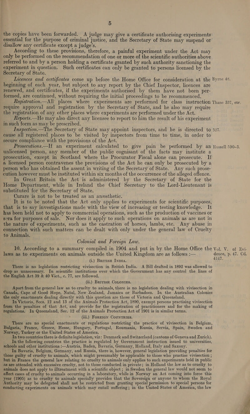 the copies have been forwarded. A judge may give a certificate authorising experiments’ essential for the purpose of criminal justice, and the Secretary of State may suspend or disallow any certificate except a judge’s. According to these provisions, therefore, a painful experiment under the Act may only be performed on the recommendation of one or more of the scientific authorities above referred to and by a person holding a certificate granted by such authority sanctioning the experiment in question. Such certificates can only be granted to persons licensed by the Secretary of State. beginning of each year, but subject to any report by the Chief Inspector, licences are renewed, and certificates, if the experiments authorised by them have not been per- formed, are continued, without requiring the initial proceedings to be recommenced. require approval and registration by the Secretary of State, and he also may require the registration of any other places where experiments are performed under the Act. Reports.—He may also direct any licensee to report to him the result of his experiment in such form as may be prescribed. cause all registered places to be visited by inspectors from time to time, in order to secure compliance with the provisions of the Act. | unlicensed person, any member of the public cognisant of the facts may institute a prosecution, except in Scotland where the Procurator Fiscal alone can prosecute. If a licensed person contravenes the provisions of the Act he can only be prosecuted by a person who has obtained the assent in writing of the Secretary of State. Any such prose- cution however must be instituted within six months of the occurrence of the alleged offence. In Great Britain the Act is administered by the Secretary of State for the Home Department, while in Ireland the Chief Secretary to the Lord-Lieutenant is substituted for the Secretary of State. Curare is not to be treated as an anvsthetic. It is to be noted that the Act only applies to experiments for scientific purposes, that is to say investigations made with the view of increasing or testing knowledge. It has been held not to apply to commercial operations, such as the production of vaccines or s2ra for purposes of sale. Nor does it apply to such operations on animals as are not in the nature of experiments, such as the castration of horses, lambs, etc. Any abuse in connection with such matters can be dealt with only under the general law of Cruelty to Animals. Colonial and Foreign Law. laws as to experiments on animals outside the United Kingdom are as follows :— (i.) British Inpra. There is no legislation restricting vivisection in British India. A Bill drafted in 1892 was allowed to drop as unnecessary. In scientific institutions over which the Government has any control the lines of the English Act 39 &amp; 40 Vict., c. 77, are followed. (u.) British CoLontIss. Apart from the general law as to cruelty to animals, there is no legislation dealing with vivisection in Canada, Cape of Good Hope, Natal, New Zealand, Jamaica or Barbadoes. In the Australian Colonies the only enactments dealing directly with this question are those of Victoria and Queensland. In Victoria, Secs. 12 and 13 of the Animals Protection Act, 1890, exempt persons practising vivisection from the penalties of that Act, and provide for the registration of practitioners and for the making of regulations. In Queensland, Sec. 12 of the Animals Protection Act of 1901 is in similar terms. (iii.) ForEIGN CouUNTRIES. There are no special enactments or regulations restricting the practice of vivisection in Belgium, Bulgaria, France, Greece, Hesse, Hungary, Portugal, Roumania, Russia, Servia, Spain, Sweden and Norway, Turkey or the United States of America. In two countries there is definite legislation, viz: Denmark and Switzerland (cantons of Geneva and Zurich). In the following countries the practice is regulated by Government instruction issued to universities, schools and other institutions :—Austria, Baden, Bavaria, Germany, Holland, Italy and Saxony. In Bavaria, Belgium, Germany, and Russia, there is, however, general legislation providing penalties for those guilty of cruelty to animals, which might presumably be applicable to those who practise vivisection ; but in France the general law relating to cruelty to animals only applies to such experiments held in public as are attended with excessive cruelty, not to those conducted in private; in Holland the law as to cruelty to animals does not apply to illtreatment with a scientific object ; in Sweden the general law would not seem to affect cases of cruelty to animals occurring in a laboratory, while in Norway an Act coming into force this year (1905) as to cruelty to animals specially provides that the Sovereign or anyone to whom the Royal Authority may be delegated shall not be restricted from granting special permission to special persons for conducting experiments on animals which may entail suffering; in the United States of America, the law