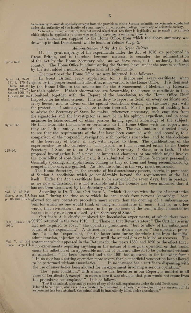 Byrne 6-17. Byrne 24, 27-9, 131-3, 175-6 ; Thane 435-8 ; Russell 525-7 ; Stoker 1066-7 ; Horsley 16100- 1. Byrne 155. 218-20. Vol. V. of Evi- dence. App. III. p. 48. and 10172. H.O. Return for 1910. Vol. V. of Evi dence. App. II. 6 as to cruelty to animals specially excepts from the provisions of the Statute scientific experiments conducted under the authority of the faculty of some regularly incorporated college, university or scientific society. As to other foreign countries, it is not stated whether or not there is legislation as to cruelty to animals which might be applicable to those who perform experiments on living animals. — The information supplied to the Home Office, from which the above summary was drawn up in that Department, will be found in Volume VI. p. 2. | Administration of the Act in Great Britain. 11. The great majority of the experiments under the Act of 1876 are performed in Great Britain, and it therefore becomes material to consider the administration of the Act by the Home Secretary who, as we have seen, is the authority for this country. The Home Office in administering the Statute have, under the powers conferred by the Act, added a number of departmental requirements. The practice of the Home Office, we were informed, is as follows :— In Great Britain every application for a licence and every certificate, when signed by the proper scientific authorities, is forwarded to the Home Office. It is then sent by the Home Office to the Association for the Advancement of Medicine by Research for their opinion. If their observations are favourable, the licence or certificate is then submitted, together with the Report of the Association, to the Home Office Chief Inspector for his observations. It 1s his duty to report in detail on every certificate and every licence, and to advise on the special conditions, dealing for the most part with the protection of animals, which are therein imserted. For the purpose of enabling him to advise the Secretary of State he makes, whenever necessary, such enquiries from the signatories and the investigator as may be in his opinion expedient, and in some instances he takes counsel of other persons having special knowledge of the subject. He then transmits the licence or certificate to the Home Office with his report, and they are both minutely examined departmentally. The examination is directed firstly to see that the requirements of the Act have been complied with, and secondly, to a comparison of the proposed investigation with previous researches, and to the decisions of the Secretary of State, if any, with regard to them. The qualifications of the experimenter are also considered. The papers are then submitted either to the Under Secretary of State or to an Assistant Under Secretary of State, or to both. Hf the proposed investigation is of a novel or important character, or one which might involve the possibility of considerable pain; it 1s submitted to the Home Secretary personally. Generally speaking, all applications, coming as they do from and being recommended by competent persons, are granted. An absolute refusal is the very rarest occurrence. The Home Secretary, in the exercise of his discretionary powers, inserts, in pursuance of Section 8, conditions which go considerably beyond the requirements of the Act itself. Under the Act a certificate has to be suspended for seven days, but in practice, as we now understand, it is not available until the licensee has been informed that it has not been disallowed by the Secretary of State. According to Dr. Thane, Certificate A, “‘ which dispenses with the use of anesthetics has not” during the time as to which he can speak from personal knowledge “ been allowed for any operative procedure more severe than the opening of a subcutaneous vein for which no one would think of using an anesthetic in man; that is, in other words, that vivisection of an animal, in the proper sense of the term, without anesthetics has not in any case been allowed by the Secretary of State.” | Certificate A is chiefly employed for inoculation experiments, of which there were 90,792 returned in the year 1910. Dr. Thane in that Return states : ““ The Certificate is in fact not required to cover” the operative procedures, “ but to allow of the subsequent course of the experiment.’ A distinction must be drawn between “ the operative proce- dure ” and the “ experiment,” for the latter lasts during the whole time from the initial administration, injection or inoculation until the animal dies or is killed or recovers. The statement which appeared in the Returns for the years 1889 and 1890 to the effect that : “no experiments requiring anything in the nature of a surgical operation or that would cause the infliction of an appreciable amount of pain are allowed to be performed without an anesthetic ” has been amended and since 1901 has appeared in the following form : “In no case has a cutting operation more severe than a superficial venesection been allowed to be performed without anesthetics. . . . In no instance has a certificate dispensing with the use of anesthetics been allowed for an experiment involving a serious operation.” The “ pain condition,” with which we deal hereafter in our Report, is inserted in all cases of Certificate A except ‘‘ in cases where it was obvious that pain would not ensue fro the procedures contemplated.” It is as follows :— | “ That if an animal, after and by reason of any of the said experiments under the said Certificates . : is found to be in pain, which is either considerable in amount or is hkely to endure, and if the main result of the experiment has been attained, the animal shall be immediately killed under anesthetics.”