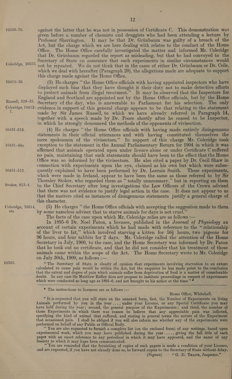 10330--70. against the latter that he was not in possession of Certificate C. This demonstration was given before a number of chemists and druggists who had been attending a lecture by Professor Sherrington. It may be that Dr. Griinbaum was guilty of a breach of the Act, but the charge which we are here dealing with relates to the conduct of the Home Office. The Home Office carefully investigated the matter and informed Mr. Coleridge that Dr. Griinbaum regarded the report as misleading, but that he had conveyed to the ,.. secretary of State an assurance that such experiments in similar circumstances would Coleridge, 1039. not be repeated. We do not think that in the cases of either Dr. Griinbaum or Dr. Crile, which we deal with hereafter (Paragraph 20), the allegations made are adequate to support this charge made against the Home Office. 10412-30. (3) He charges “‘ the Home Office officials with having appointed inspectors who have displayed such bias that they have thought it their duty not to make detective efforts to protect animals from illegal treatment.” It may be observed that the Inspectors for _ England and Scotland are appointed not by the Home Office officials, but by the Home Russell, 529-39. Secretary of the day, who is answerable to Parliament for his selection. The only Coleridge, 10412~ evidence in support of this general charge appears to be that relating to the statement he made by Sir James Russell, to which we have already referred in Paragraph 14, together with a speech made by Dr. Poore shortly after he ceased to be Inspector, in which he strongly denounced the methods of the opponents of vivisection. — 10431-5138. (4) He charges “the Home Office officials with having made entirely disingenuous statements in their official utterances and with having constituted themselves the mere spokesmen of the vivisectors.” In support of this charge Mr. Coleridge took 10431-40a. exception to the statement in the Annual Parliamentary Return for 1904 in which it was affirmed that animals operated upon under licence alone or under Certificate C suffered no pain, maintaining that such statements should have been to the effect that the Home Office was so informed by the vivisectors. He also cited a paper by Dr. Cecil Shaw in connection with experiments upon the eye, claimed as his own but which were subse- 10451-5138. quently explained to have been performed by Dr. Lorrain Smith. These experiments, which were made in Ireland, appear to have been the same as those referred to by Sir Thornley Stoker, who regarded them as “ totally unnecessary,” but in reporting on them Stoker, 913-4. to the Chief Secretary after long investigations the Law Officers of the Crown advised that there was not evidence to justify legal action in the case. It does not appear to us that the matters cited as instances of disingenuous statements justify a general charge of this character. Coleridge, 10514, (5) He charges “ the Home Office officials with accepting the suggestion made to them ete. by some nameless adviser that to starve animals for days is not cruel.” : The facts of the case upon which Mr. Coleridge relies are as follows :— In 1895-6 Dr. Noel Paton, a licensee, published in the Journal of Physiology an account of certain experiments which he had made with reference to the “relationship of the liver to fat,’ which involved starving a kitten for 564 hours, two pigeons for 96 hours, and four rabbits for 2 days. Mr. Coleridge called the attention of the Home Secretary in July, 1900, to the case, and the Home Secretary was informed by Dr. Paton that he took out no certificate, and that he did not consider that his treatment of these animals came within the scope of the Act. The Home Secretary wrote to Mr. Coleridge on July 30th, 1900, as follows :— 10530. “The Secretary of State is clearly of opinion that experiments involving starvation to an extent calculated to cause pain would be within the Act, but the enquiries he has made point to the conclusion that the extent and degree of pain which animals suffer from deprivation of food is a matter of considerable doubt. In any case Sir Matthew Ridley does not propose to institute proceedings in respect of experiments which were conducted so long ago as 1895-6, and not brought to his notice at the time.” * * The instructions to licensees are as follows :— Home Office, Whitehall. “It is requested that you will state on the annexed form, first, the Number of Experiments on living Animals performed by you in the year..., under your Licence, or any Special Certificate you may have held during the year; second, the general purpose of the Experiments; and third, the number of those Experiments in which there was reason to believe that any appreciable pain was inflicted, specifying the kind of animal that suffered, and stating in general terms the nature of the Experiment that occasioned pain. I shall be obliged if you will also inform me whether any of the experiments were performed on behalf of any Public or Official Body. “You are also requested to furnish a complete list (on the enclosed form) of any writings, based upon experimental work, which you may have published during the year...., giving the full title of each paper with an exact reference to any periodical in which it may have appeared, and the name of any Society to which it may have been communicated. “You are reminded that the furnishing of copies of such papers is made a condition of your Licence, - and are requested, if you have not already done so, to forward copies to the Secretary of State without delay. (Signea) «G. D. THanr, Inspector.”