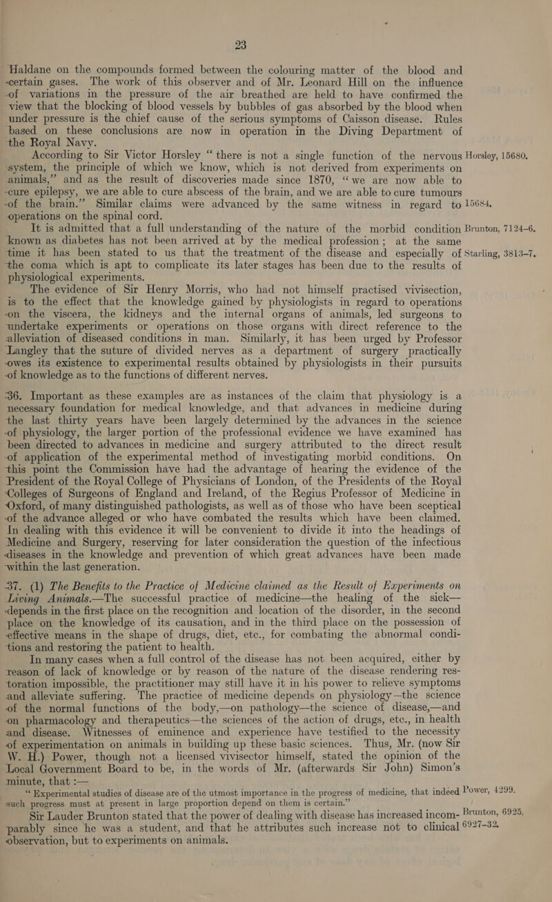 Haldane on the compounds formed between the colouring matter of the blood and certain gases. The work of this observer and of Mr. Leonard Hill on the influence of variations in the pressure of the air breathed are held to have confirmed the view that the blocking of blood vessels by bubbles of gas absorbed by the blood when under pressure is the chief cause of the serious symptoms of Caisson disease. Rules ‘based on these conclusions are now in operation in the Diving Department of ‘the Royal Navy. According to Sir Victor Horsley “there is not a single function of the nervous Horsley, 15680, ‘system, the principle of which we know, which is not derived from experiments on animals,’ and as the result of discoveries made since 1870, “we are now able to -cure epilepsy, we are able to cure abscess of the brain, and we are able to cure tumours -of the brain.” Similar claims were advanced by the same witness in regard to 15684 operations on the spinal cord. It is admitted that a full understanding of the nature of the morbid condition Brunton, 7124-6. known as diabetes has not been arrived at by the medical profession; at the same time it has been stated to us that the treatment of the disease and especially of Starling, 3813-7. the coma which is apt to complicate its later stages has been due to the results of physiological experiments. The evidence of Sir Henry Morris, who had not himself practised vivisection, is to the effect that the knowledge gained by physiologists in regard to operations von the viscera, the kidneys and the internal organs of animals, led surgeons to undertake experiments or operations on those organs with direct reference to the alleviation of diseased conditions in man. Similarly, it has been urged by Professor Langley that the suture of divided nerves as a department of surgery practically owes its existence to experimental results obtained by physiologists in their pursuits of knowledge as to the functions of different nerves. 36. Important as these examples are as instances of the claim that physiology is a necessary foundation for medical knowledge, and that advances in medicine during the last thirty years have been largely determined by the advances in the science of physiology, the larger portion of the professional evidence we have examined has been directed to advances in medicine and surgery attributed to the direct result of application of the experimental method of investigating morbid conditions. On this point the Commission have had the advantage of hearing the evidence of the President of the Royal College of Physicians of London, of the Presidents of the Royal Colleges of Surgeons of England and Ireland, of the Regius Professor of Medicine in Oxford, of many distinguished pathologists, as well as of those who have been sceptical -of the advance alleged or who have combated the results which have been claimed. In dealing with this evidence it will be convenient to divide it into the headings of Medicine and Surgery, reserving for later consideration the question of the infectious dliseases in the knowledge and prevention of which great advances have been made -within the last generation. 37. (1) The Benefits to the Practice of Medicine claimed as the Result of Expervments on Living Animals.—The successful practice of medicine—the healing of the sick— ‘depends in the first place on the recognition and location of the disorder, in the second place on the knowledge of its causation, and in the third place on the possession of effective means in the shape of drugs, diet, etc., for combating the abnormal condi- tions and restoring the patient to health. In many cases when a full control of the disease has not been acquired, either by teason of lack of knowledge or by reason of the nature of the disease rendering res- toration impossible, the practitioner may still have it in his power to relieve symptoms and alleviate suffering. The practice of medicine depends on physiology—the science of the normal functions of the body,—on pathology—the science of disease,—and on pharmacology and therapeutics—the sciences of the action of drugs, etc., in health and disease. Witnesses of eminence and experience have testified to the necessity of experimentation on animals in building up these basic sciences. Thus, Mr. (now Sir W. H.) Power, though not a licenséd vivisector himself, stated the opinion of the Local Government Board to be, in the words of Mr. (afterwards Sir John) Simon’s minute, that :— “‘ Experimental studies of disease are of the utmost importance in the progress of medicine, that indeed Power, £299. such progress must at present in large proportion depend on them is certain.” Sir Lauder Brunton stated that the power of dealing with disease has increased incom- parably since he was a student, and that he attributes such increase not to clinical © observation, but to experiments on animals. Brunton, 6925,