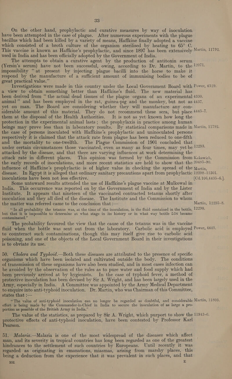 333) On the other hand, prophylactic and curative measures by way of inoculation have been attempted in the case of plague. After numerous experiments with the plague bacillus which had been killed by a variety of means, Haffkine finally adopted a vaccine which consisted of a broth culture of the organism sterilised by heating to 65° C. This vaccine is known as Haffkine’s prophylactic, and since 1897 has been extensively Mertin, 11792. used in India and has been officially adopted by the Government of India. The attempts to obtain a curative agent by the production of antitoxin serum (Yersin’s serum) have not been successful, owing, according to Dr. Martin, to the !2071. impossibility “at present by injecting plague bacilli into the horse to make it respond by the manufacture of a sufficient amount of immunising bodies to be of great practical value.” Investigations were made in this country under the Local Government Board with Power, 4329. a view to obtain something better than Haffkine’s fluid. The new material has been derived from “the actual dead tissues of the plague organs of an experimental 4330. animal” and has been employed in the rat, guinea-pig and the monkey, but not as 4437. yet on man. The Board are considering whether they will manufacture any -con- siderable amount of this material. They do not recommend these sera, but place 4445-7. them at the disposal of the Health Authorities. It is not as yet known how long the protection in the experimental animal lasts; the prophylaxis in practice among human beings may prove less than in laboratory results. By statistical comparisons made in Martin, 11792. the case of persons inoculated with Haffkine’s prophylactic and uninoculated persons respectively it is claimed that the attack rate from plague has been reduced to one-fifth and the mortality to one-twelfth. The Plague Commission of 1901 concluded that under certain circumstances those vaccinated, even as many as four times, may yet be !29: attacked by the disease, and that there are varying influences at work determining the attack rate in different places. This opinion was formed by the Commission from Kekewich, the early records of inoculations, and more recent statistics are held to show that the 20485-90. influence of Haffkine’s prophylactic is of higher value in checking the spread of the Martin, disease. In Egypt it is alleged that ordinary sanitary precautions apart from prophylactic 12298-12301. inoculations have been not less effective. [Cd. 106,4435-6.]. Some untoward results attended the use of Hafikine’s plague vaccine at Mulkowal in India. This occurrence was reported on by the Government of India and by the Lister Institute. It appears that nineteen of the vaccinated contracted tetanus shortly after inoculation and they all died of the disease. The Institute’ and the Commission to whom the matter was referred came to the conclusion that :— Martin, 12295-8. “Jn all probability the tetanus was, at the time of the inoculation, in the fluid contained in the bottle, 12298. but that it is impossible to determine at what stage in its history or in what way bottle 53N became contaminated.” The probability favoured the view that the cause of the tetanus was in the vaccine fluid when the bottle was sent out from the laboratory. Carbolic acid is employed Power, 4441. to counteract such contaminations, though this may itself give rise to carbolic acid poisoning, and one of the objects of the Local Government Board in their investigations is to obviate its use. 50. Cholera and Typhoid.—Both these diseases are attributed to the presence of specific organisms which have been isolated and cultivated outside the body. The conditions of transmission of these organisms have also been studied, and in most cases infection can be avoided by the observation of the rules as to pure water and food supply which had been previously arrived at by hygienists. In the case of typhoid fever, a method of protective inoculation has been devised by Sir A. Wright, and has been largely used in the Army, especially in India. A Committee was appointed by the Army Medical Department to enquire into anti-typhoid inoculation. Dr. Martin, who was Chairman of this Committee, states that :— “The value of anti-typhoid inoculation can no longer be regarded as doubtful, and considerable Martin, 11803. effort is being made by the Commander-in-Chief in India to secure the inoculation of as large a pro- portion as possible of the British Army in India.” The value of the statistics, as prepared by Sir A. Wright, which purport to show the 11913-6. protective effects of anti-typhoid inoculation, have been contested by Professor Karl Pearson. 51. Malaria.—Malaria is one of the most widespread of the diseases which affect man, and its severity in tropical countries has long been regarded as one of the greatest hindrances to the settlement of such countries by Europeans. Until recently it was regarded as originating in emanations, miasmas, arising from marshy places, this being a deduction from the experience that it was prevalent in such places, and that
