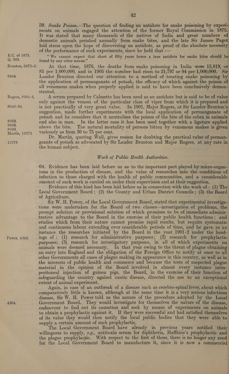 Q. 305. Brunton, 6872-3. 6868, Logers, 034-6, 8040-54. 8060. 8093. 8090. Martin, 12272, 12276 42 59. Snake Poison.—The question of finding an antidote for snake poisoning by experi- ments on animals engaged the attention of the former Royal Commission in 1875. It was stated that many thousands of the natives of India and great numbers of domestic animals perished annually from snake bites, and the late Sir James Paget laid stress upon the hope of discovering an antidote, as proof of the absolute necessity of the performance of such experiments, since he held that :— “We cannot expect that short of fifty years hence a true antidote for snake bites should be found by any other means.” At that time, 1876, the deaths from snake poisoning in India were 15,819; or 85 per 1,000,000, and in 1905 the number had risen to 21,797 or 94 per 1,000,000. Sir Lauder Brunton directed our attention to a method of treating snake poisoning by the application of permanganate of potash, the efficacy of which against the poison of all venomous snakes when properly applied is said to have been conclusively demon- strated. A serum prepared by Calmette has been used as an antidote but is said to be of value only against the venom of the particular class of viper from which it is prepared and is not practically of very great value. In 1901, Major Rogers, at Sir Lauder Brunton’s suggestion, made further experiments with the local application of permanganate of potash and he considers that it neutralises the poison of the bite of the cobra in animals and alsoin man. In the latter case it has been used together with a ligature applied above the bite. The natural mortality of persons bitten by venomous snakes is given variously as from 30 to 75 per cent. Dr. Martin, quoting Wall, gives reason for doubting the practical value of perman- ganate of potash as advocated by Sir Lauder Brunton and Major Rogers, at any rate in the human subject. Work of Public Health Authoritves. 60. Evidence has been laid before us as to the important part played by micro-organ- isms in the production of disease, and the value of researches into the conditions of infection to those charged with the health of public communities, and a considerable amount of such work is carried on under their supervision and at their suggestion. Evidence of this kind has been laid before us in connection with the work of: (1) The Local Government Board; (2) the County and Urban District Councils; (3) the Board of Agriculture. : | Sir W. H. Power, of the Local Government Board, stated that experimental investiga- Power, 4301. 4304. prompt solution or provisional solution of which promises to be of immediate adminis- trative advantage to the Board in the exercise of their public health functions; and studies which from their nature cannot promise rapid results, but require systematic and continuous labour extending over considerable periods of time, and he gave as an instance the researches initiated by the Board in the year 1901-2 under the head- ings of : (1) research for administrative purposes; (2) research for prophylactic purposes; (3) research for investigatory purposes, in all of which experiments on animals were deemed necessary. . In that year owing to the threat of plague obtaining an entry into England and the obligation of the Foreign Office to notify at once to all other Governments all cases of plague making its appearance in this country, as well as in the interests of public health and commerce and because the tests of suspected plague material in the opinion of the Board involved in almost every instance intra- peritoneal injection of guinea pigs, the Board, in the exercise of their function of safeguarding the country against exotic disease, directed the use to an exceptional extent of animal experiment. Again, in case of an outbreak of a disease such as cerebro-spinal fever, about which comparatively little is known, although at the same time it is a very serious infectious disease, Sir W. H. Power told us the nature of the procedure adopted by the Local Government Board. They would investigate for themselves the nature of the disease, endeavour to find out its causation and seek by means of experiments on animals to obtain a prophylactic against it. If they were successful and had satisfied themselves of its value they would then notify the local public bodies that they were able to supply a certain amount of such prophylactic. The Local Government Board have already in previous years notified their willingness to supply, e.g., antitoxin serum for diphtheria, Haffkine’s prophylactic and the plague prophylactic. With respect to the first of these, there is no longer any need for the Local Government Board to manufacture it, since it’ is now a commercial