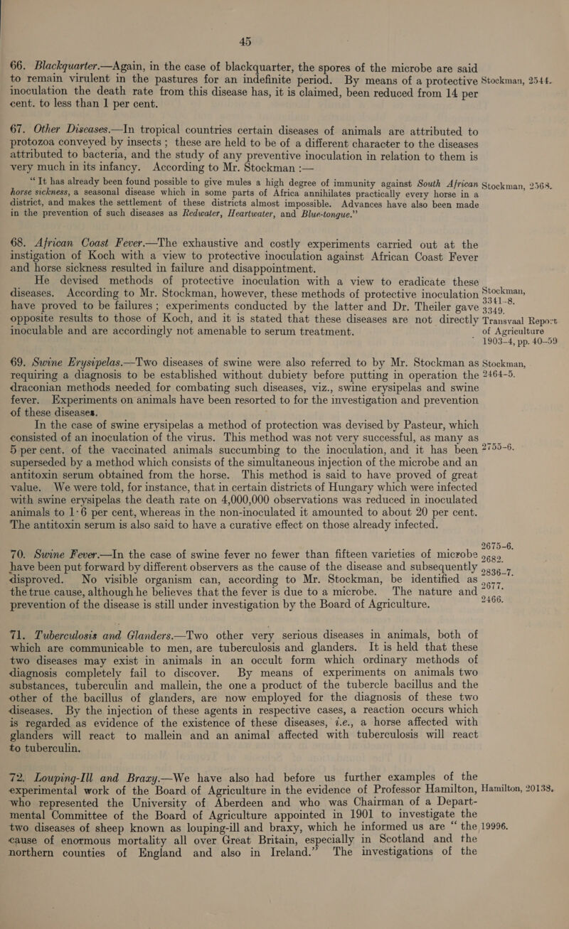 66. Blackquarter.—Again, in the case of blackquarter, the spores of the microbe are said to remain virulent in the pastures for an indefinite period. By means of a protective Stockman, 2544. inoculation the death rate from this disease has, it is claimed, been reduced from 14 per cent. to less than 1 per cent. 67. Other Diseases—In tropical countries certain diseases of animals are attributed to protozoa conveyed by insects ; these are held to be of a different character to the diseases attributed to bacteria, and the study of any preventive inoculation in relation to them is very much in its infancy. According to Mr. Stockman :— * It has already been found possible to give mules a high degree of immunity against South African Stockman. 25363. horse sickness, a seasonal disease which in some parts of Africa annihilates practically every horse in a district, and makes the settlement of these districts almost impossible. Advances have also been made in the prevention of such diseases as Redwater, Heartwater, and Blue-tongue.” 68. African Coast Fever.—The exhaustive and costly experiments carried out at the instigation of Koch with a view to protective inoculation against African Coast Fever and horse sickness resulted in failure and disappointment. He devised methods of protective inoculation with a view to eradicate these diseases. According to Mr. Stockman, however, these methods of protective inoculation Stckm=™ have proved to be failures ; experiments conducted by the latter and Dr. Theiler gave apes opposite results to those of Koch, and it is stated that these diseases are not directly Transvaal Repo:t inoculable and are accordingly not amenable to serum treatment. of Agriculture ' 1903-4, pp. 40-59 69. Swine Erysipelas——Two diseases of swine were also referred to by Mr. Stockman as Stockman, requiring a diagnosis to be established without dubiety before putting in operation the 2464-5. draconian methods needed for combating such diseases, viz., swine erysipelas and swine fever. Experiments on animals have been resorted to for the investigation and prevention of these diseases. In the case of swine erysipelas a method of protection was devised by Pasteur, which consisted of an inoculation of the virus. This method was not very successful, as many as ___ 5 per cent. of the vaccinated animals succumbing to the inoculation, and it has been 2/°°-6- superseded by a method which consists of the simultaneous injection of the microbe and an antitoxin serum obtained from the horse. This method is said to have proved of great value. We were told, for instance, that in certain districts of Hungary which were infected with swine erysipelas the death rate on 4,000,000 observations was reduced in inoculated animals to 1-6 per cent, whereas in the non-inoculated it amounted to about 20 per cent. The antitoxin serum is also said to have a curative effect on those already infected. é : er. f 67 70. Swine Fever.—In the case of swine fever no fewer than fifteen varieties of microbe 68 have been put forward by different observers as the cause of the disease and subsequently ,.,, , disproved. No visible organism can, according to Mr. Stockman, be identified as , oe the true cause, although he believes that the fever is due to a microbe. The nature and ~ ‘ prevention of the disease is still under investigation by the Board of Agriculture. tig -6. bo bo bo OF 71. Tuberculosis and Glanders—Two other very serious diseases in animals, both of which are communicable to men, are tuberculosis and glanders. It is held that these two diseases may exist in animals in an occult form which ordinary methods of diagnosis completely fail to discover. By means of experiments on animals two substances, tuberculin and mallein, the one a product of the tubercle bacillus and the other of the bacillus of glanders, are now employed for the diagnosis of these two diseases. By the injection of these agents in respective cases, a reaction occurs which is regarded as evidence of the existence of these diseases, 7.e., a horse affected with glanders will react to mallein and an animal affected with tuberculosis will react to tuberculin. 72. Louping-Ill and Braxy.—We have also had before us further examples of the experimental work of the Board of Agriculture in the evidence of Professor Hamilton, Hamilton, 20133, who represented the University of Aberdeen and who was Chairman of a Depart- mental Committee of the Board of Agriculture appointed in 1901 to investigate the two diseases of sheep known as louping-ill and braxy, which he informed us are “ the 19996. cause of enormous mortality all over Great Britain, especially in Scotland and the northern counties of England and also in Ireland.” ‘The investigations of the