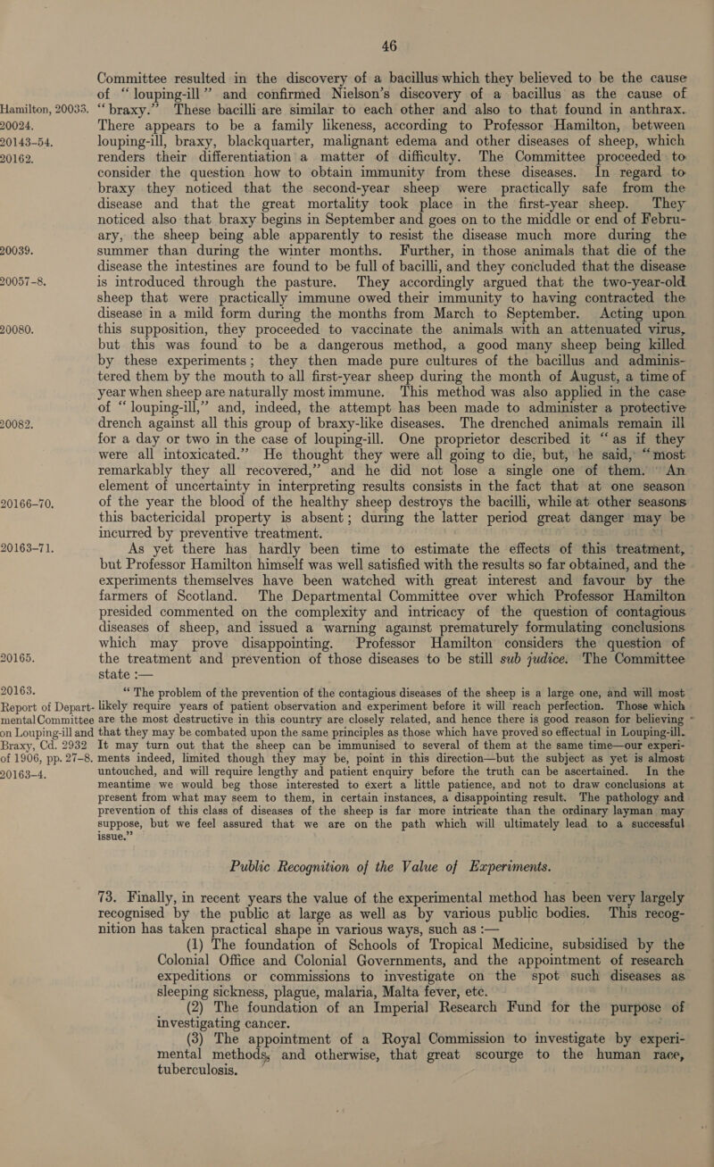 Hamilton, 20033. 20024. 20143-54. 20162. 20039. 20057-8. 20080. 20082. 20166-70. 20163-71. 20165. 20163. 46 Committee resulted in the discovery of a bacillus which they believed to be the cause of ‘“louping-ill”” and confirmed Nielson’s discovery of a bacillus as the cause of “braxy.”’ These bacilli are similar to each other and also to that found in anthrax. There appears to be a family likeness, according to Professor Hamilton, between louping-ill, braxy, blackquarter, malignant edema and other diseases of sheep, which renders their differentiation a matter of difficulty. The Committee proceeded to consider the question how to obtain immunity from these diseases. In regard to braxy they noticed that the second-year sheep were practically safe from the disease and that the great mortality took place in the first-year sheep. They noticed also that braxy begins in September and goes on to the middle or end of Febru- ary, the sheep being able apparently to resist the disease much more during the summer than during the winter months. Further, in those animals that die of the disease the intestines are found to be full of bacilli, and they concluded that the disease is introduced through the pasture. They accordingly argued that the two-year-old sheep that were practically immune owed their immunity to having contracted the disease in a mild form during the months from March to September. Acting upon this supposition, they proceeded to vaccinate the animals with an attenuated virus, but this was found to be a dangerous method, a good many sheep being killed. by these experiments; they then made pure cultures of the bacillus and adminis- tered them by the mouth to all first-year sheep during the month of August, a time of year when sheep are naturally mostimmune. This method was also applied in the case of “ louping-ill,” and, indeed, the attempt has been made to administer a protective drench against all this group of braxy-like diseases. The drenched animals remain ill for a day or two in the case of louping-ill. One proprietor described it “as if they were all intoxicated.” He thought they were all going to die, but, he said, “most remarkably they all recovered,” and he did not lose a single one of them. © An element of uncertainty in interpreting results consists in the fact that at one season of the year the blood of the healthy sheep destroys the bacilli, while at. other seasons this bactericidal property is absent; during the latter period great danger may be incurred by preventive treatment. . “ As yet there has hardly been time to estimate the effects of this treatment, » but Professor Hamilton himself was well satisfied with the results so far obtained, and the experiments themselves have been watched with great interest and favour by the farmers of Scotland. The Departmental Committee over which Professor Hamilton presided commented on the complexity and intricacy of the question of contagious diseases of sheep, and issued a warning agaist prematurely formulating conclusions which may prove disappointing. Professor Hamilton considers the question of the treatment and prevention of those diseases to be still sub 7udice. The Committee state :— “The problem of the prevention of the contagious diseases of the sheep is a large one, and will most Braxy, Cd. 2932 It may turn out that the sheep can be immunised to several of them at the same time—our experi- 20163-4. untouched, and will require lengthy and patient enquiry before the truth can be ascertained. In the meantime we would beg those interested to exert a little patience, and not to draw conclusions at present from what may seem to them, in certain instances, a disappointing result. The pathology and prevention of this class of diseases of the sheep is far more intricate than the ordinary layman may suppose, but we feel assured that we are on the path which will ultimately lead to a successful issue.” Public Recognition of the Value of Experiments. 73. Finally, in recent years the value of the experimental method has been very largely recognised by the public at large as well as by various public bodies. This recog- nition has taken practical shape in various ways, such as :— (1) The foundation of Schools of Tropical Medicine, subsidised by the Colonial Office and Colonial Governments, and the appointment of research expeditions or commissions to investigate on the spot such diseases as sleeping sickness, plague, malaria, Malta fever, ete. (2) The foundation of an Imperial] Research Fund for the purpose of investigating cancer. | (3) The appointment of a Royal Commission to investigate by experi- mental methods, and otherwise, that great scourge to the human race, tuberculosis, .