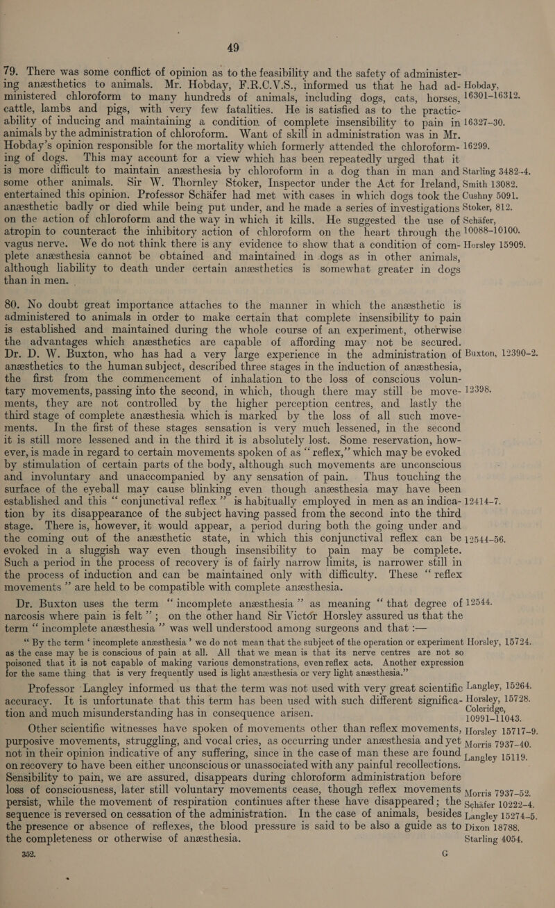 79. There was some conflict of opinion as to the feasibility and the safety of administer- ing anesthetics to animals. Mr. Hobday, F.R.C.V.S., informed us that he had ad- Hobday, ministered chloroform to many hundreds of animals, including dogs, cats, horses, 16301-16312. cattle, lambs and pigs, with very few fatalities. He is satisfied as to the practic- ability of inducing and maintaining a condition. of complete insensibility to pain in 16327-30. animals by the administration of chloroform. Want of skill in administration was in Mr. Hobday’s opinion responsible for the mortality which formerly attended the chloroform- 16299. ing of dogs. This may account for a view which has been repeatedly urged that it is more difficult to maintain anesthesia by chloroform in a dog than in man and Starling 3482-4, some other animals. Sir W. Thornley Stoker, Inspector under the Act for Ireland, Smith 13082. entertained this opinion. Professor Schiifer had met with cases in which dogs took the Cushny 5091. anzsthetic badly or died while being put under, and he made a series of investigations Stoker, 812. on the action of chloroform and the way in which it kills, He suggested the use of Schiifer, atropin to counteract the inhibitory action of chloroform on the heart through the 10088-10100. vagus nerve. We do not think there is any evidence to show that a condition of com- Horsley 15909. plete anxsthesia cannot be cbtained and maintained in .dogs as in other animals, although lability to death under certain anesthetics is somewhat greater in dogs than in men. | 80. No doubt great importance attaches to the manner in which the anesthetic is administered to animals in order to make certain that complete insensibility to pain is established and maintained during the whole course of an experiment, otherwise the advantages which anesthetics are capable of affording may not be secured. Dr. D. W. Buxton, who has had a very large experience in the administration of Buxton, 12390-2. anesthetics to the human subject, described three stages in the induction of anesthesia, the first from the commencement of inhalation to the loss of conscious volun- tary movements, passing into the second, in which, though there may still be move- 12398. ments, they are not controlled by the higher perception centres, and lastly the third stage of complete anesthesia which is marked by the loss of all such move- ments. In the first of these stages sensation is very much lessened, in the second it is still more lessened and in the third it is absolutely lost. Some reservation, how- ever, is made in regard to certain movements spoken of as “ reflex,’ which may be evoked by stimulation of certain parts of the body, although such movements are unconscious and involuntary and unaccompanied by any sensation of pain. Thus touching the surface of the eyeball may cause blinking even though anesthesia may have been established and this “ conjunctival reflex ”’ is habitually employed in men as an indica- 12414-7. tion by its disappearance of the subject having passed from the second into the third stage. There is, however, it would appear, a period during both the going under and the coming out of the anesthetic state, in which this conjunctival reflex can be j2544-56. evoked in a sluggish way even though insensibility to pain may be complete. Such a period in the process of recovery is of fairly narrow limits, is narrower still in the process of induction and can be maintained only with difficulty. These “ reflex movements ”’ are held to be compatible with complete anesthesia. Dr. Buxton uses the term “incomplete anesthesia’ as meaning “that degree of 12544. narcosis where pain is felt’; on the other hand Sir Victor Horsley assured us that the term “‘ incomplete anesthesia ’’ was well understood among surgeons and that :— “ By the term ‘ incomplete anzsthesia ’ we do not mean that the subject of the operation or experiment Horsley, 15724. as the case may be is conscious of pain at all. All that we mean is that its nerve centres are not so poisoned that it is not capable of making various demonstrations, evenreflex acts. Another expression for the same thing that is very frequently used is light anesthesia or very light anesthesia.” Professor Langley informed us that the term was not used with very great scientific Langley, 15264. accuracy. It is unfortunate that this term has been used with such different significa- Horsley, 15728. ; i 3 t ; Coleridge, tion and much misunderstanding has in consequence arisen. 10991-11043. Other scientific witnesses have spoken of movements other than reflex movements, fforsley 15717-9. purposive movements, struggling, and vocal cries, as occurring under anesthesia and yet yy,,.15 7937_40. not in their opinion indicative of any suffering, since in the case of man these are foun Lavistey 1611S. on recovery to have been either unconscious or unassociated with any painful recollections. ~*~ Sensibility to pain, we are assured, disappears during chloroform administration before loss of consciousness, later still voluntary movements cease, though reflex movements 41, .i5 7937-59. persist, while the movement of respiration continues after these have disappeared; the gohifer 10299-4. sequence is reversed on cessation of the administration. In the case of animals, besides Langley 15274-5. the presence or absence of reflexes, the blood pressure is said to be also a guide as to Dixon 18788, the completeness or otherwise of anesthesia. , Starling 4054, 352, G