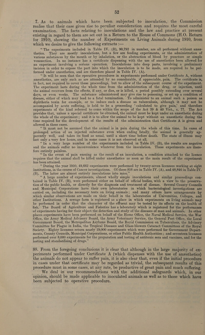 7. As to animals which have been subjected to inoculation, the Commission realise that their case gives rise to peculiar consideration and requires the most careful examination. The facts relating to inoculations and the law and _ practice at present existing in regard to them are set out in a Return to the House of Commons (H.O. Return for 1910), showing the number of Experiments on Living Animals during 1910, from which we desire to give the following extracts :— “The experiments included in Table IV. (B), 90,792 in number, are all performed without anzs- thetics. They are mostly inoculations, but a few are feeding experiments, or the administration of various substances by the mouth or by inhalation, or the abstraction of blood by puncture or simple venesection. In no instance has a certificate dispensing with the use of anesthetics been allowed for an experiment involving a serious operation. Inoculations into deep parts, involving a preliminary incision in order to expose the part into which the inoculation is to be made, are required to be per- formed under anesthetics, and are therefore placed in Table IV. (A). “Tt will be seen that the operative procedures in experiments performed under Certificate A, without anesthetics, are only such as are attended by no considerable, 1f appreciable, pain. The certificate is, in fact, not required to cover these proceedings, but to allow of the subsequent course of the experiment. The experiment lasts during the whole time from the administration of the drug, or injection, until the animal recovers from the effects, if any, or dies, or is killed, a period possibly extending over several days, or even weeks. The substance administered may give rise to poisoning, or set up a condition of disease, either of which may lead to a fatal termination. To administer to an animal such a poison as diphtheria toxin for example, or to induce such a disease as tuberculosis, although it may not be accompanied by acute suffering, is held to be a proceeding ‘calculated to give pain, and therefore experiments of the kind referred to come within the scope of the Act 39 &amp; 40 Vict., c. 77. The Act provides that, unless a special certificate be obtained, the animal must be kept under an anesthetic during the whole of the experiment ; and it is to allow the animal to be kept without an anesthetic during the time required for the development of the results of the administration that Certificate A is given and allowed in these cases. “Tt must not be assumed that the animal is in pain during the whole of this time. In cases of prolonged action of an injected substance even when ending fatally, the animal is generally ap- parently well, and takes its food as usual, until a short time before death. The state of illness may last only a very few hours, and in some cases it is not observed at all. “In a very large number of the experiments included in Table IV. (B), the results are negative and the animals suffer no inconvenience whatever from the inoculation. These experiments. are there- fore entirely painless. “In the event of pain ensuing as the result of an inoculation, a condition attached to the licence requires that the animal shall be killed under anesthetics as soon as the main result of the experiment has been attained. ‘‘ During the year 1910, 49,662 experiments were performed by twenty-seven licensees working at eight institutions, in the course of Cancer investigations. Of these 816 are in Table IV. (A), and 48,846 in Table IV. (B). The latter are almost entirely inoculations into mice.” ; “A large number of experiments, almost wholly simple inoculations and similar proceedings con- tained in Table IV. (B), were performed either on behalf of official bodies, with a view to the preserva- tion of the public health, or directly for the diagnosis and treatment of disease. Several County Councils and Municipal Corporations have their own laboratories in which bacteriological investigations are carried on, including the necessary tests on living animals; and many others have arrangements by which similar observations are made on their behalf in the laboratories of Universities, Colleges, and other Institutions. A sewage farm is registered as a place in which experiments on living animals may be performed in order that the character of the effluent may be tested by its effects on the health of fish. The Board of Agriculture and Fisheries has a laboratory which is registered for the performance of experiments having for their object the detection and study of the diseases of man and animals. In other places experiments have been performed on behalf of the Home Office, the Naval Medical Service, the War Office, the Army Medical Advisory Board, the Army Veterinary Service, the General Post Office, the Local Government Board, the Metropolitan Asylums Board, the Royal Commission on Tuberculosis, the Advisory Committee for Plague in India, the Tropical Diseases and Glass-blowers Cataract Committees of the Royal Society. Eighty licensees return nearly 19,000 experiments which were performed for Government Depart- ments, County Councils, Municipal Corporations, or other Public Health Authorities ; and seventeen licensees performed over 8,000 experiments for the preparation and testing of antitoxic sera and vaccines, and for the testing and standardising of drugs.” 88. From the foregoing conclusions it is clear that although in the large majority of ex- periments performed under Certificate A (which dispenses with the use of anesthetics) the animals do not appear to suffer pain, it is also clear that, even if the initial procedure in cases under that certificate may be regarded as trivial, the subsequent results of this procedure must in some cases, at any rate, be productive of great pain and much suffering. We deal in our recommendations with the additional safeguards which, in our opinion, should be made applicable to inoculated animals as well as to those which have been subjected to operative procedure.