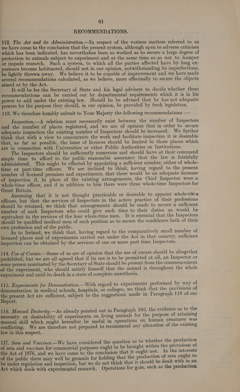 RECOMMENDATIONS. 112. The Act and its Administration.—In respect of the various matters referred to us we have come to the conclusion that the present system, although open to adverse criticism which has been indicated, has nevertheless been so worked as to secure a large degree of protection to animals subject to experiment and at the same time so as not to hamper or impede research. Such a system, to which all the parties affected have by long ex- perience become habituated, should not in our opinion, notwithstanding its imperfections, be lightly thrown away. We believe it to be capable of improvement and we have made several recommendations calculated, as we believe, more effectually to secure the objects aimed at by the Act. | It will be for the Secretary of State and his legal advisers to decide whether these recommendations can be carried out by departmental requirements which it is in his power to add under the existing law. Should he be advised that he has not adequate powers for the purpose they should, in our opinion, be provided by fresh legislation. 113. We therefore humbly submit to Your Majesty the following recommendations :— Inspection—A relation must necessarily exist between the number of Inspectors and the number of places registered, and we are of opinion that in order to secure adequate inspection the existing number of Inspectors should be increased. We further think that with a view to concentrate the work and facilitate inspection it is desirable that, as far as possible, the issue of licences should be limited to those places which are in connection with Universities or other Public Authorities or Institutions. The Inspectors should be sufficiently numerous and should have at their command ample time to afford to the public reasonable assurance that the law is faithfully administered. This might be effected by appointing a sufficient number, either of whole- time or part-time officers. We are inclined to think, having regard to the present number of licensed premises and experiments, that there would be an adequate increase of inspection if, in place of the existing arrangements, the Chief Inspector were a whole-time officer, and if in addition to him there were three whole-time Inspectors for Great Britain. Assuming that it is not thought practicable or desirable to appoint whole-time officers, but that the services of Inspectors in the active practice of their professions should be retained, we think that arrangements should be made to secure a sufficient number of such Inspectors who could give such time to their duties as would be equivalent to the services of the four whole-time men. It is essential that the Inspectors should be qualified medical men of such position as to secure the confidence both of their own profession and of the public. As to Ireland, we think that, having regard. to the comparatively small number of licensed places and of experiments carried out under the Act in that country, sufficient inspection can be obtained by the services of one or more part time Inspectors. 114. Use of Curare-—Some of us are of opinion that the use of curare should be altogether prohibited, but we are all agreed that if its use is to be permitted at all, an Inspector or some person nominated by the Secretary of State should be present from the commencement of the experiment, who should satisfy himself that the animal is throughout the whole experiment and until its death in a state of complete aneesthesia. 115. Experiments for Demonstration.—With regard to experiments performed by way of demonstration in medical schools, hospitals, or colleges, we think that the provisions of the present Act are sufficient, subject to the suggestions made in Faragraph 118 of our Report. 116. Manual Dexterity.—As already pointed out in Paragraph 103, the evidence as to the necessity or desirability of experiments on living animals for the purpose of attaining manual skill which might hereafter be useful in operations on human creatures was conflicting. We are therefore not prepared to recommend any alteration of the existing law in this respect. 117. Sera and Vaccines.—We have considered the question as to whether the production of sera and vaccines for commercial purposes ought to be brought within the provisions of the Act of 1876, and we have come to the conclusion that it ought not. In the interests of the public there may well be grounds for holding that the production of sera ought to be under regulation and inspection, but we do not think that it should be dealt with im an Act which deals with experimental research. Operations for gain, such as the production