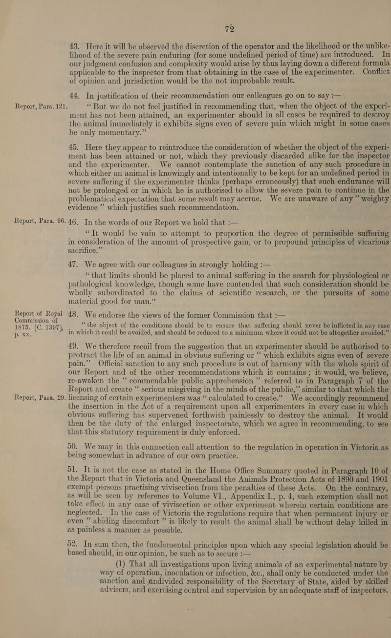 Report, Para. 96. Report of Royal Commission of 1875. [C. 1397], (hee Report, Para. 29. 72 43. Here it will be observed the discretion of the operator and the likelihood or the unlike- lihood of the severe pain enduring (for some undefined period of time) are introduced. In our judgment confusion and complexity would arise by thus laying down a different formula applicable to the inspector from that obtaining in the case of the experimenter. Conflict of opinion and jurisdiction would be the not improbable result. 44. In justification of their recommendation our colleagues go on to say :— ment has not been attained, an experimenter should in all cases be required to destroy the animal immediately it exhibits signs even of severe pain which might in some cases be only momentary.” 45. Here they appear to reintroduce the consideration of whether the object of the experi- ment has been attained or not, which they previously discarded alike for the inspector and the experimenter. We cannot contemplate the sanction of any such procedure in which either an animal is knowingly and intentionally to be kept for an undefined period in severe suffering if the experimenter thinks (perhaps erroneously) that such endurance will not be prolonged or in which he is authorised to allow the severe pain to continue in the problematical expectation that some result may accrue. We are unaware of any “ weighty evidence ” which justifies such recommendation. 46. In the words of our Report we hold that :— “Tt would be vain to attempt to proportion the degree of permissible suffering in consideration of the amount of prospective gain, or to propound principles of vicarious sacrifice.” 47. We agree with our colleagues in strongly holding :— “that limits should be placed to animal suffering in the search for physiological or pathological knowledge, though some have contended that such consideration should be wholly subordinated to the claims of scientific research, or the pursuits of some material good for man.” 48. We endorse the views of the former Commission that :— “the object of the conditions should be to ensure that suffering should never be inflicted in any case in which it could be avoided, and should be reduced to a minimum where it could not be altogether avoided.” 49. We therefore recoil from the suggestion that an experimenter should be authorised to protract the life of an animal in obvious suffering or “ which exhibits signs even of severe pain.” Official sanction to any such procedure is out of harmony with the whole spirit of our Report and of the other recommendations which it contains ; it would, we believe, re-awaken the “ commendable public apprehension ”’ referred to in Paragraph 7 of the Report and create “ serious misgiving in the minds of the public,” similar to that which the licensing of certain experimenters was “calculated to create.” We accordingly recommend the insertion in the Act of a requirement upon all experimenters in every case in which obvious suffering has supervened forthwith painlessly to destroy the animal. It would then be the duty of the enlarged inspectorate, which we agree in recommending, to see that this statutory requirement 1s duly enforced. 50. We may in this connection call attention to the regulation in operation in Victoria as being somewhat in advance of our own practice. 51. It is not the case as stated in the Home Office Summary quoted in Paragraph 10 of the Report that in Victoria and Queensland the Animals Protection Acts of 1890 and 1901 exempt persons practising vivisection from the penalties of these Acts. On the contrary, as will be seen by reference to Volume VI., Appendix I., p. 4, such exemption shall not take effect in any case of vivisection or other experiment wherein certain conditions are neglected. In the case of Victoria the regulations require that when permanent injury or even “ abiding discomfort ” is likely to result the animal shall be without delay killed in as painless a manner as possible. 52. In sum then, the fundamental principles upon which any special legislation should be based should, in our opinion, be such as to secure :— | (1) That all investigations upon living animals of an experimental nature by way of operation, inoculation or infection, &amp;c., shall only be conducted under the sanction and mndivided responsibility of the Secretary of State, aided by skilled advisers, and exercising ccntrol and supervision by an adequate staff of inspectors.