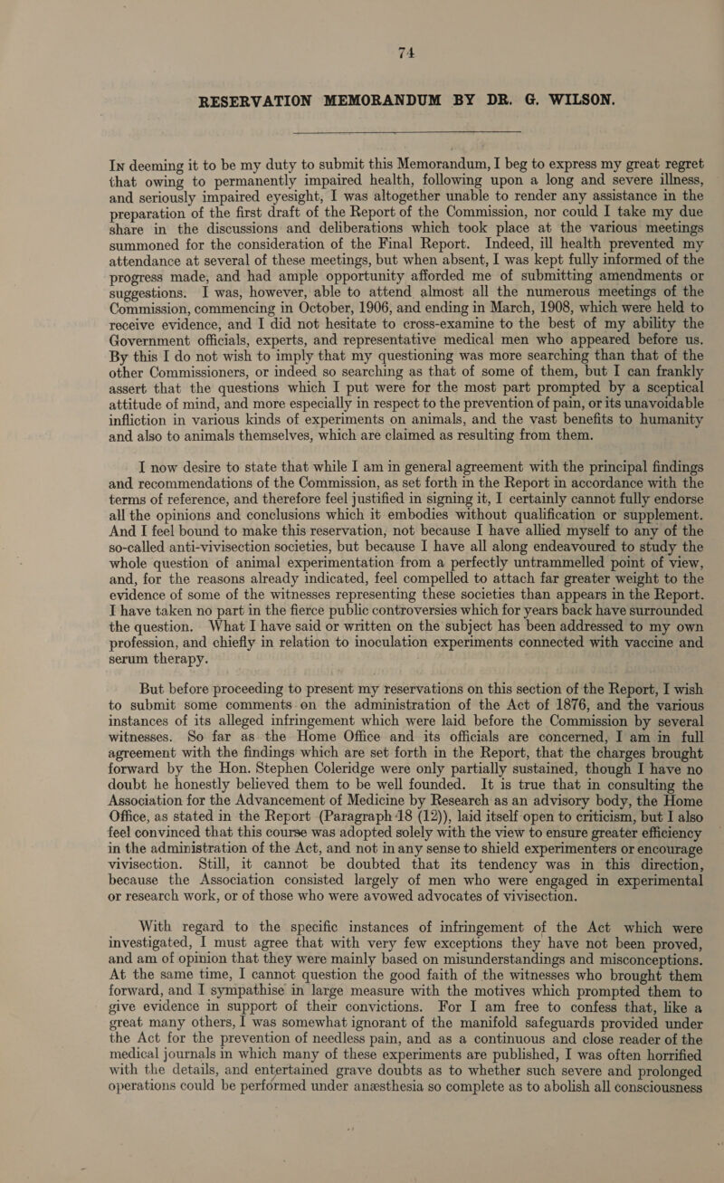 RESERVATION MEMORANDUM BY DR. G. WILSON. In deeming it to be my duty to submit this Memorandum, I beg to express my great regret that owing to permanently impaired health, following upon a long and severe illness, and seriously impaired eyesight, I was altogether unable to render any assistance in the preparation of the first draft of the Report of the Commission, nor could I take my due share in the discussions and deliberations which took place at the various meetings summoned for the consideration of the Final Report. Indeed, ill health prevented my attendance at several of these meetings, but when absent, I was kept fully informed of the progress made, and had ample opportunity afforded me of submittmg amendments or suggestions. I was, however, able to attend almost all the numerous meetings of the Commission, commencing in October, 1906, and ending in March, 1908, which were held to receive evidence, and I did not hesitate to cross-examine to the best of my ability the Government officials, experts, and representative medical men who appeared before us. By this I do not wish to imply that my questioning was more searching than that of the other Commissioners, or indeed so searching as that of some of them, but I can frankly assert that the questions which I put were for the most part prompted by a sceptical attitude of mind, and more especially in respect to the prevention of pain, or its unavoidable infliction in various kinds of experiments on animals, and the vast benefits to humanity and also to animals themselves, which are claimed as resulting from them. I now desire to state that while I am in general agreement with the principal findings and recommendations of the Commission, as set forth in the Report in accordance with the terms of reference, and therefore feel justified in signing it, I certainly cannot fully endorse all the opinions and conclusions which it embodies without qualification or supplement. And I feel bound to make this reservation, not because I have allied myself to any of the so-called anti-vivisection societies, but because I have all along endeavoured to study the whole question of animal experimentation from a perfectly untrammelled point of view, and, for the reasons already indicated, feel compelled to attach far greater weight to the evidence of some of the witnesses representing these societies than appears in the Report. I have taken no part in the fierce public controversies which for years back have surrounded the question. What I have said or written on the subject has been addressed to my own profession, and chiefly in relation to inoculation experiments connected with vaccine and serum therapy. But before proceeding to present my reservations on this section of the Report, I wish to submit some comments-.on the administration of the Act of 1876, and the various instances of its alleged infringement which were laid before the Commission by several witnesses. So far as the Home Office and its officials are concerned, I am in full agreement with the findings which are set forth in the Report, that the charges brought forward by the Hon. Stephen Coleridge were only partially sustained, though I have no doubt he honestly believed them to be well founded. It is true that in consulting the Association for the Advancement of Medicine by Research as an advisory body, the Home Office, as stated in the Report (Paragraph 18 (12)), laid itself open to criticism, but I also feel convinced that this course was adopted solely with the view to ensure greater efficiency in the administration of the Act, and not in any sense to shield experimenters or encourage vivisection. Still, it cannot be doubted that its tendency was in this direction, because the Association consisted largely of men who were engaged in experimental or research work, or of those who were avowed advocates of vivisection. With regard to the specific instances of infringement of the Act which were investigated, I must agree that with very few exceptions they have not been proved, and am of opinion that they were mainly based on misunderstandings and misconceptions. At the same time, I cannot question the good faith of the witnesses who brought them forward, and I sympathise in large measure with the motives which prompted them to _ give evidence in support of their convictions. For I am free to confess that, like a great many others, | was somewhat ignorant of the manifold safeguards provided under the Act for the prevention of needless pain, and as a continuous and close reader of the medical journals in which many of these experiments are published, I was often horrified with the details, and entertamed grave doubts as to whether such severe and prolonged operations could be performed under anesthesia so complete as to abolish all consciousness