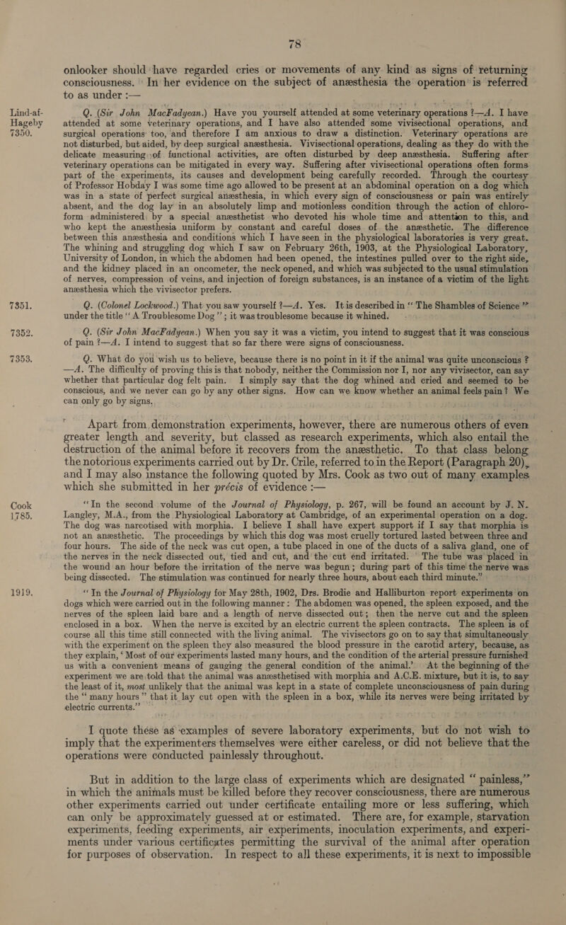 19 } i onlooker should‘have regarded cries or movements of any kind as signs of returning consciousness. ' In: her evidence on the subject of anesthesia the operation’ is referred to as under :— Q. (Sir John MacFadyean.) Have you yourself attended at some veterinary operations ?—d. I have attended at some veterinary operations, and I have also attended some vivisectional operations, and surgical operations’ too, and therefore I am anxious to draw a distinction. Veterinary operations are not disturbed, but aided, by deep surgical anesthesia. Vivisectional operations, dealing as they do with the delicate measuring-)of functional activities, are often disturbed by deep anesthesia. Suffering after veterinary operations can be mitigated in every way. Suffering after vivisectional operations often forms part of the experiments, its causes and development being carefully recorded. Through the courtesy of Professor Hobday I was some time ago allowed to be present at an abdominal operation on a dog which was in a state of perfect surgical anesthesia, in which every sign of consciousness or pain was entirely absent, and the dog lay in an absolutely limp and motionless condition through the action of chloro- form administered; by a special anesthetist who devoted his whole time and attention to this, and who kept the anesthesia uniform by constant and careful doses. of the anesthetic. The difference between this anesthesia and conditions which I have seen in the physiological laboratories is very great. The whining and struggling dog which I saw on February 26th, 1903, at the Physiological Laboratory, University of London, in which the abdomen had been opened, the intestines pulled over to the right side, and the kidney placed in an oncometer, the neck opened, and which was subjected to the usual stimulation of nerves, compression of veins, and injection of foreign substances, is an instance of a victim of the light anesthesia which the vivisector prefers. Q. (Colonel Lockwood.) That you saw yourself ?—A. Yes. It is described in “‘ The Shambles of Science ”” under the title ‘‘ A Troublesome Dog”’ ; it was troublesome because it whined. — Q. (Sir John MacFadyean.) When you say it was a victim, you intend to suggest that it was conscious of pain ?—A. I intend to suggest that so far there were signs of consciousness. Q. What do you wish us to believe, because there is no point in it if the animal was quite unconscious ? —A. The difficulty of proving this is that nobody, neither the Commission nor I, nor any vivisector, can say whether that particular dog felt pain. I simply say that the dog whined and cried and seemed to be conscious, and we never can go by any other signs. How can we know whether an animal feels pain? We can only go by signs, ; Apart from, demonstration experiments, however, there are numerous others of even greater length and severity, but classed as research experiments, which also entail the — destruction of the animal before it recovers from the anesthetic, To that class belong the notorious experiments carried out by Dr. Crile, referred to in the Report (Paragraph 20), and I may also instance the following quoted by Mrs. Cook as two out of many examples which she submitted in her précis of evidence :— “In the second volume of the Journal of Physiology, p. 267, will be found an account by J. N- Langley, M.A., from the Physiological Laboratory at Cambridge, of an experimental operation on a dog. The dog was narcotised with morphia. I believe I shall have expert support if 1 say that morphia is not an anesthetic. The proceedings by which this dog was most cruelly tortured lasted between three and four hours. The side of the neck was cut open, a tube placed in one of the ducts of a saliva gland, one of the nerves in the neck dissected out, tied and cut, and’ the cut end irritated. The tube was placed in the wound an hour before the irritation of the nerve was begun; during part of this time the-nerve was being dissected. The stimulation was continued for nearly three hours, about each third minute.” . “In the Journal of Physiology for May 28th, 1902, Drs. Brodie and Halliburton report experiments on dogs which were carried out in the following manner: The abdomen was opened, the spleen exposed, and the nerves of the spleen laid bare and a length of nerve dissected out; then the nerve cut and the spleen enclosed in a box. When the nerve is excited by an electric current the spleen contracts. The spleen is of course all this time still connected with the living animal. The vivisectors go on to say that simultaneously with the experiment on the spleen they also measured the blood pressure in the carotid artery, because, as they explain, * Most of our experiments lasted many hours, and the condition of the arterial pressure furnished us with a convenient means of gauging the general condition of the animal. At the beginning of the experiment we are told that the animal was anesthetised with morphia and A.C.E. mixture, but it is, to say the least of it, most unlikely that the animal was kept in a state of complete unconsciousness of pain during the “ many hours” that it lay cut open with the spleen in a box, while its nerves were being irritated by electric currents.” I quote these as examples of severe laboratory experiments, but do not wish to imply that the experimenters themselves were either careless, or did not believe that the operations were conducted painlessly throughout. But in addition to the large class of experiments which are designated “ painless,” in which the animals must be killed before they recover consciousness, there are numerous other experiments carried out under certificate entailing more or less suffering, which can only be approximately guessed at or estimated. There are, for example, starvation experiments, feeding experiments, air experiments, inoculation experiments, and experi- ments under various certificates permitting the survival of the animal after operation for purposes of observation. In respect to all these experiments, it is next to impossible